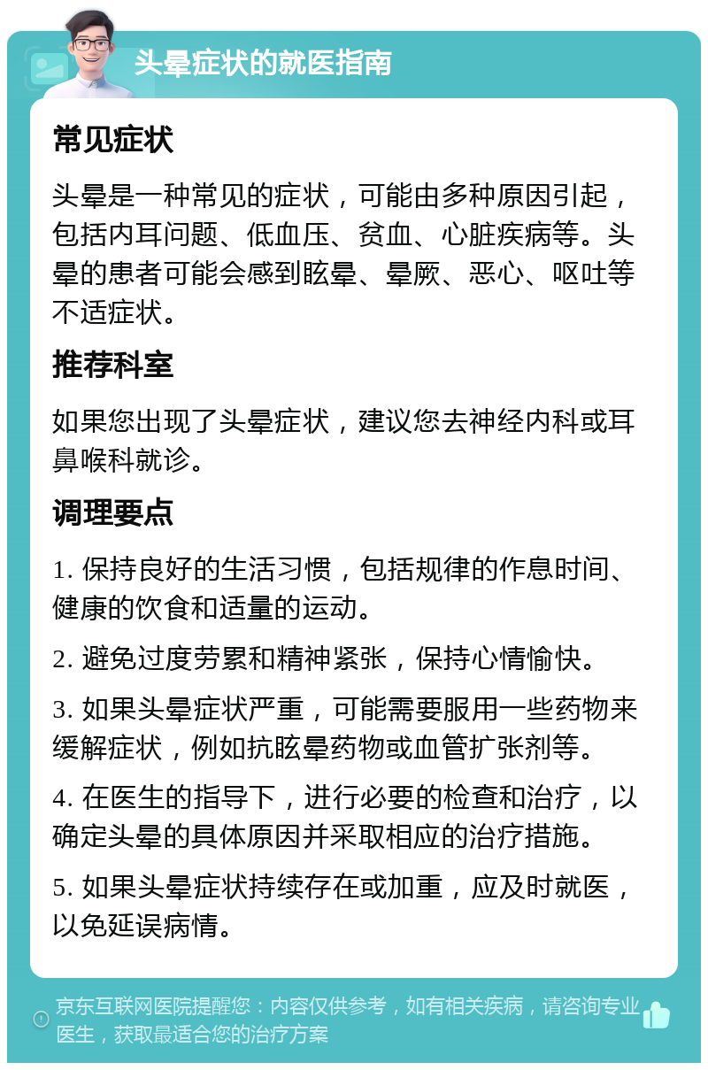 头晕症状的就医指南 常见症状 头晕是一种常见的症状，可能由多种原因引起，包括内耳问题、低血压、贫血、心脏疾病等。头晕的患者可能会感到眩晕、晕厥、恶心、呕吐等不适症状。 推荐科室 如果您出现了头晕症状，建议您去神经内科或耳鼻喉科就诊。 调理要点 1. 保持良好的生活习惯，包括规律的作息时间、健康的饮食和适量的运动。 2. 避免过度劳累和精神紧张，保持心情愉快。 3. 如果头晕症状严重，可能需要服用一些药物来缓解症状，例如抗眩晕药物或血管扩张剂等。 4. 在医生的指导下，进行必要的检查和治疗，以确定头晕的具体原因并采取相应的治疗措施。 5. 如果头晕症状持续存在或加重，应及时就医，以免延误病情。