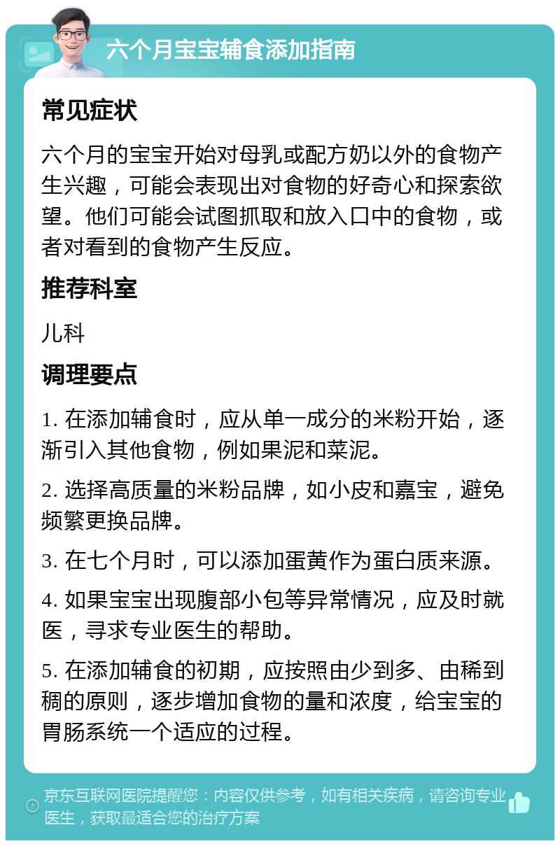 六个月宝宝辅食添加指南 常见症状 六个月的宝宝开始对母乳或配方奶以外的食物产生兴趣，可能会表现出对食物的好奇心和探索欲望。他们可能会试图抓取和放入口中的食物，或者对看到的食物产生反应。 推荐科室 儿科 调理要点 1. 在添加辅食时，应从单一成分的米粉开始，逐渐引入其他食物，例如果泥和菜泥。 2. 选择高质量的米粉品牌，如小皮和嘉宝，避免频繁更换品牌。 3. 在七个月时，可以添加蛋黄作为蛋白质来源。 4. 如果宝宝出现腹部小包等异常情况，应及时就医，寻求专业医生的帮助。 5. 在添加辅食的初期，应按照由少到多、由稀到稠的原则，逐步增加食物的量和浓度，给宝宝的胃肠系统一个适应的过程。