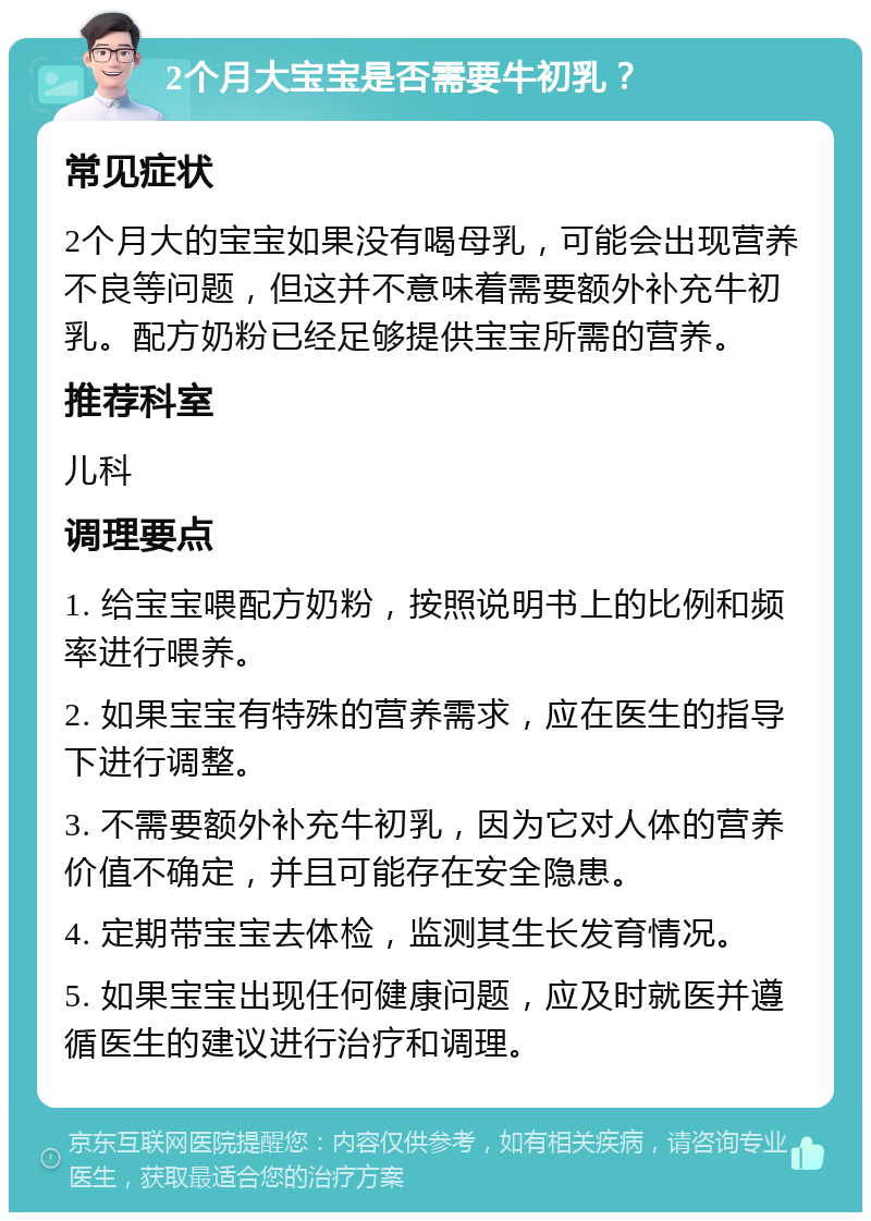 2个月大宝宝是否需要牛初乳？ 常见症状 2个月大的宝宝如果没有喝母乳，可能会出现营养不良等问题，但这并不意味着需要额外补充牛初乳。配方奶粉已经足够提供宝宝所需的营养。 推荐科室 儿科 调理要点 1. 给宝宝喂配方奶粉，按照说明书上的比例和频率进行喂养。 2. 如果宝宝有特殊的营养需求，应在医生的指导下进行调整。 3. 不需要额外补充牛初乳，因为它对人体的营养价值不确定，并且可能存在安全隐患。 4. 定期带宝宝去体检，监测其生长发育情况。 5. 如果宝宝出现任何健康问题，应及时就医并遵循医生的建议进行治疗和调理。