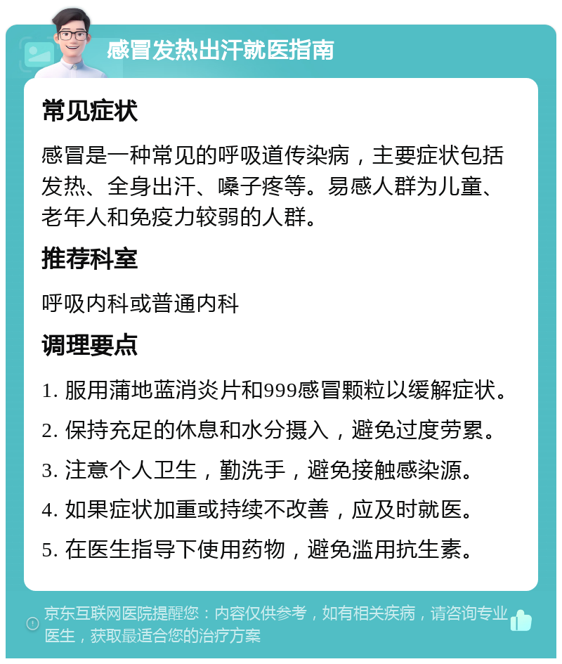 感冒发热出汗就医指南 常见症状 感冒是一种常见的呼吸道传染病，主要症状包括发热、全身出汗、嗓子疼等。易感人群为儿童、老年人和免疫力较弱的人群。 推荐科室 呼吸内科或普通内科 调理要点 1. 服用蒲地蓝消炎片和999感冒颗粒以缓解症状。 2. 保持充足的休息和水分摄入，避免过度劳累。 3. 注意个人卫生，勤洗手，避免接触感染源。 4. 如果症状加重或持续不改善，应及时就医。 5. 在医生指导下使用药物，避免滥用抗生素。