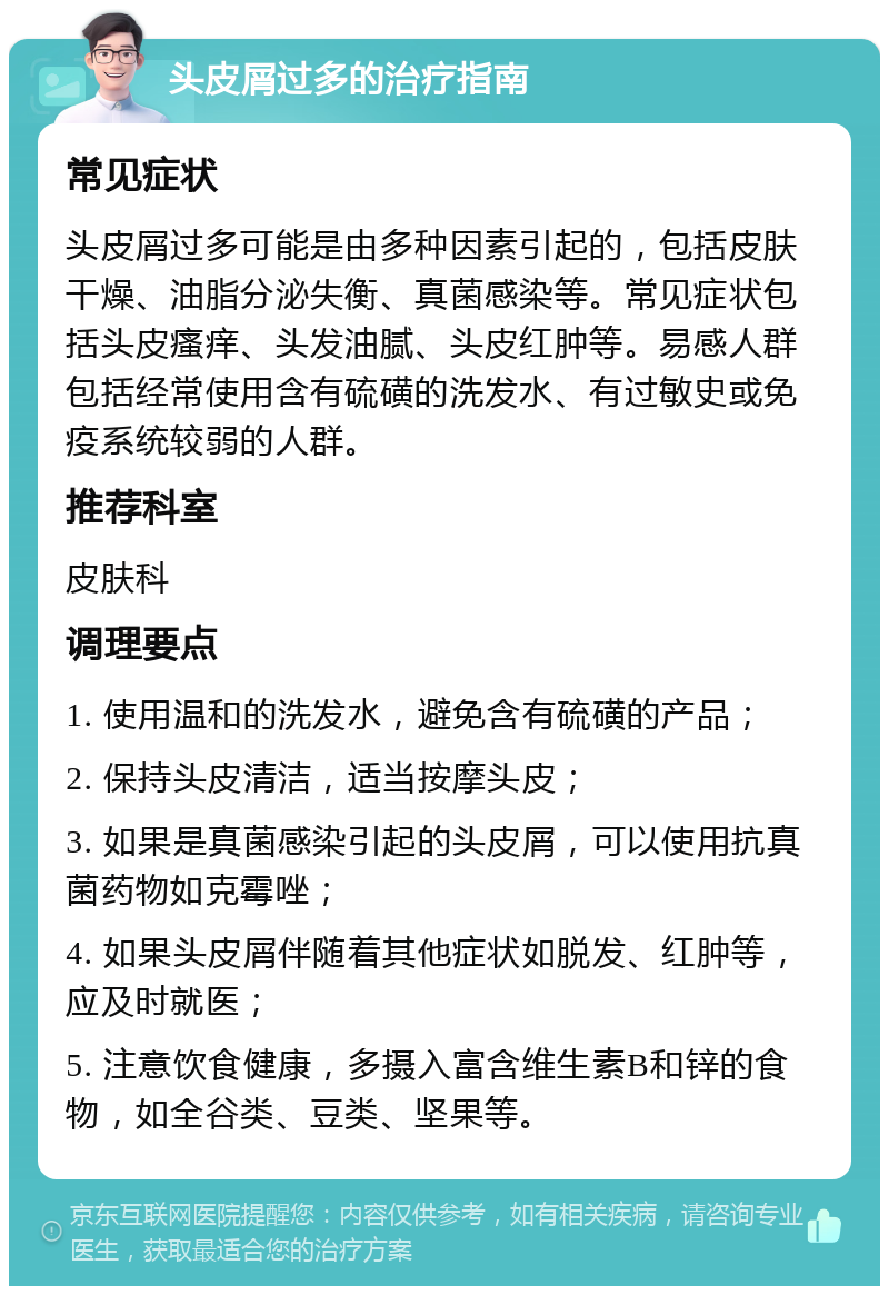 头皮屑过多的治疗指南 常见症状 头皮屑过多可能是由多种因素引起的，包括皮肤干燥、油脂分泌失衡、真菌感染等。常见症状包括头皮瘙痒、头发油腻、头皮红肿等。易感人群包括经常使用含有硫磺的洗发水、有过敏史或免疫系统较弱的人群。 推荐科室 皮肤科 调理要点 1. 使用温和的洗发水，避免含有硫磺的产品； 2. 保持头皮清洁，适当按摩头皮； 3. 如果是真菌感染引起的头皮屑，可以使用抗真菌药物如克霉唑； 4. 如果头皮屑伴随着其他症状如脱发、红肿等，应及时就医； 5. 注意饮食健康，多摄入富含维生素B和锌的食物，如全谷类、豆类、坚果等。