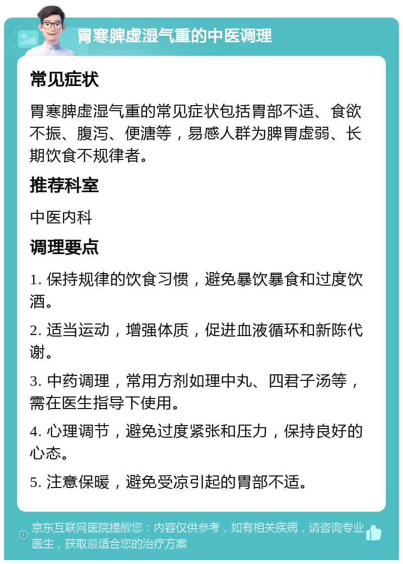 胃寒脾虚湿气重的中医调理 常见症状 胃寒脾虚湿气重的常见症状包括胃部不适、食欲不振、腹泻、便溏等，易感人群为脾胃虚弱、长期饮食不规律者。 推荐科室 中医内科 调理要点 1. 保持规律的饮食习惯，避免暴饮暴食和过度饮酒。 2. 适当运动，增强体质，促进血液循环和新陈代谢。 3. 中药调理，常用方剂如理中丸、四君子汤等，需在医生指导下使用。 4. 心理调节，避免过度紧张和压力，保持良好的心态。 5. 注意保暖，避免受凉引起的胃部不适。