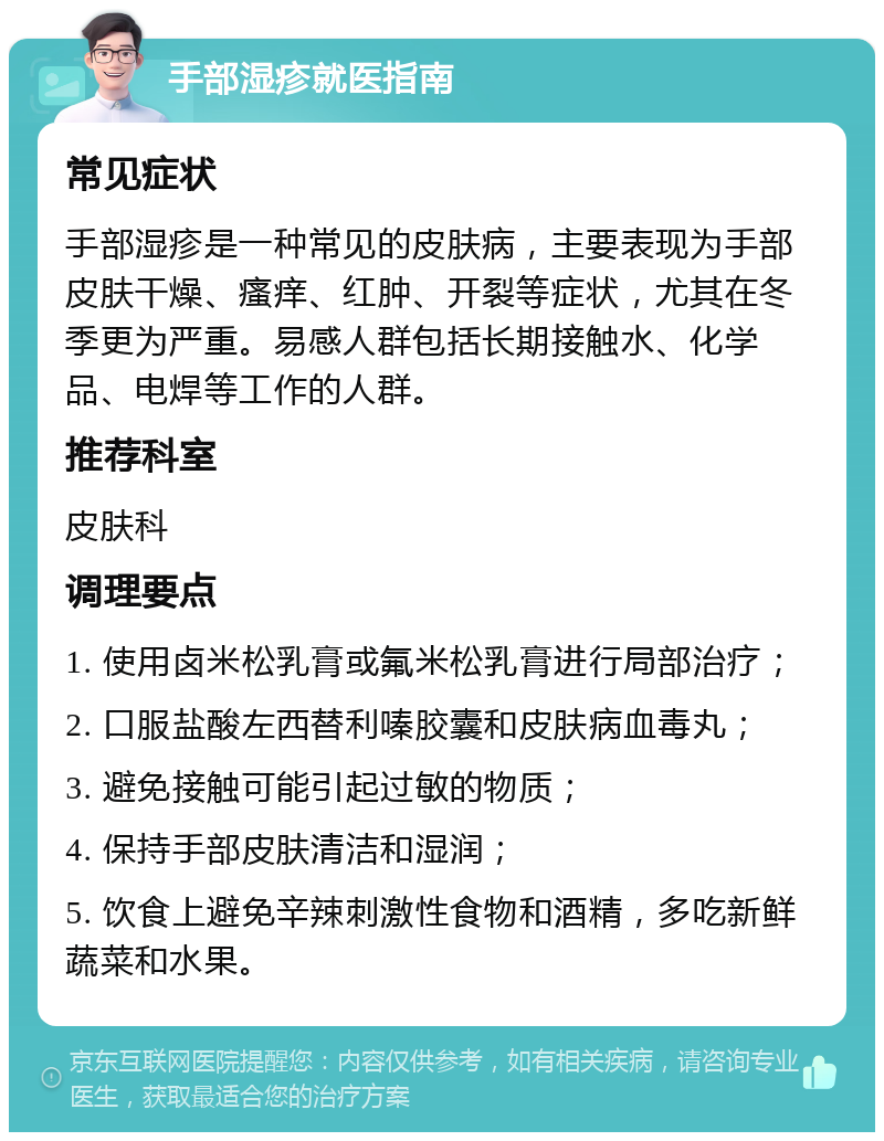 手部湿疹就医指南 常见症状 手部湿疹是一种常见的皮肤病，主要表现为手部皮肤干燥、瘙痒、红肿、开裂等症状，尤其在冬季更为严重。易感人群包括长期接触水、化学品、电焊等工作的人群。 推荐科室 皮肤科 调理要点 1. 使用卤米松乳膏或氟米松乳膏进行局部治疗； 2. 口服盐酸左西替利嗪胶囊和皮肤病血毒丸； 3. 避免接触可能引起过敏的物质； 4. 保持手部皮肤清洁和湿润； 5. 饮食上避免辛辣刺激性食物和酒精，多吃新鲜蔬菜和水果。