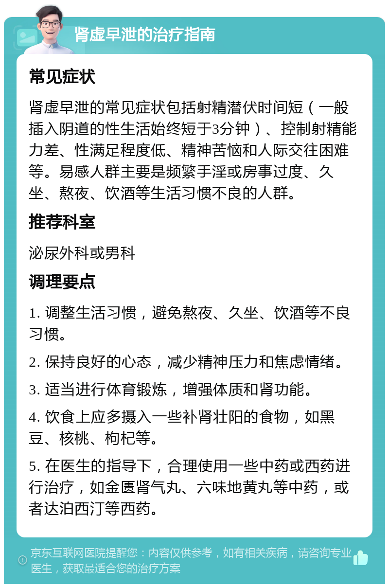 肾虚早泄的治疗指南 常见症状 肾虚早泄的常见症状包括射精潜伏时间短（一般插入阴道的性生活始终短于3分钟）、控制射精能力差、性满足程度低、精神苦恼和人际交往困难等。易感人群主要是频繁手淫或房事过度、久坐、熬夜、饮酒等生活习惯不良的人群。 推荐科室 泌尿外科或男科 调理要点 1. 调整生活习惯，避免熬夜、久坐、饮酒等不良习惯。 2. 保持良好的心态，减少精神压力和焦虑情绪。 3. 适当进行体育锻炼，增强体质和肾功能。 4. 饮食上应多摄入一些补肾壮阳的食物，如黑豆、核桃、枸杞等。 5. 在医生的指导下，合理使用一些中药或西药进行治疗，如金匮肾气丸、六味地黄丸等中药，或者达泊西汀等西药。