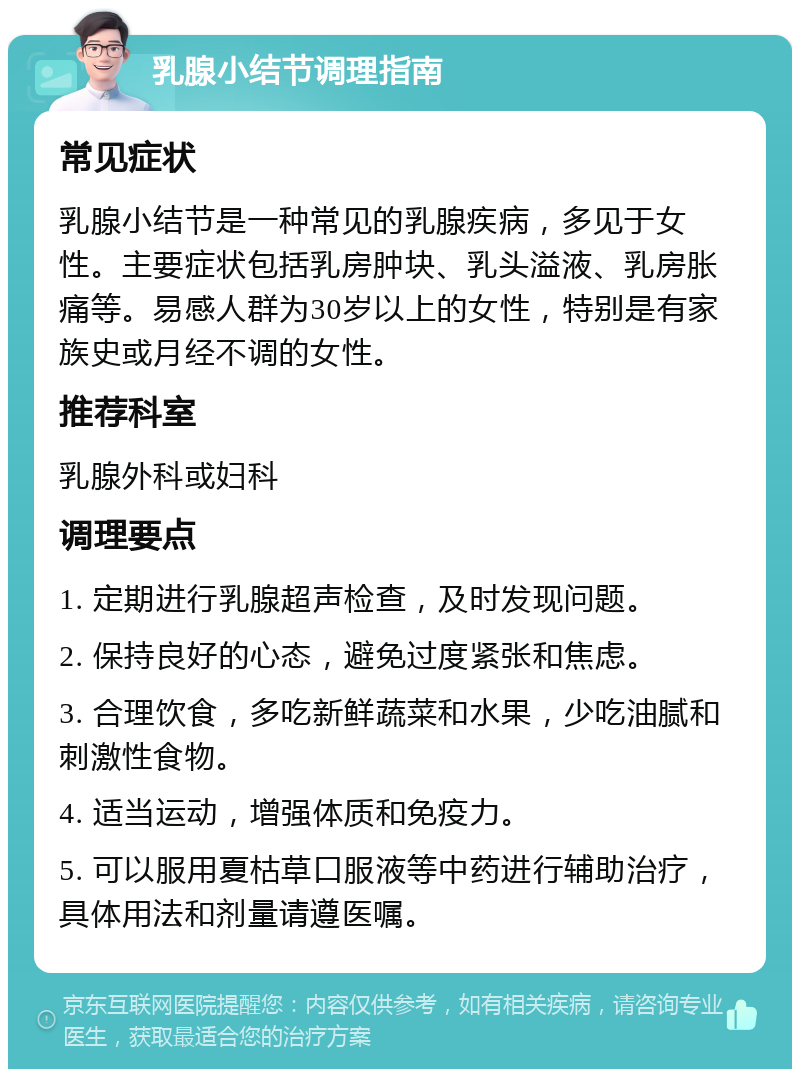 乳腺小结节调理指南 常见症状 乳腺小结节是一种常见的乳腺疾病，多见于女性。主要症状包括乳房肿块、乳头溢液、乳房胀痛等。易感人群为30岁以上的女性，特别是有家族史或月经不调的女性。 推荐科室 乳腺外科或妇科 调理要点 1. 定期进行乳腺超声检查，及时发现问题。 2. 保持良好的心态，避免过度紧张和焦虑。 3. 合理饮食，多吃新鲜蔬菜和水果，少吃油腻和刺激性食物。 4. 适当运动，增强体质和免疫力。 5. 可以服用夏枯草口服液等中药进行辅助治疗，具体用法和剂量请遵医嘱。