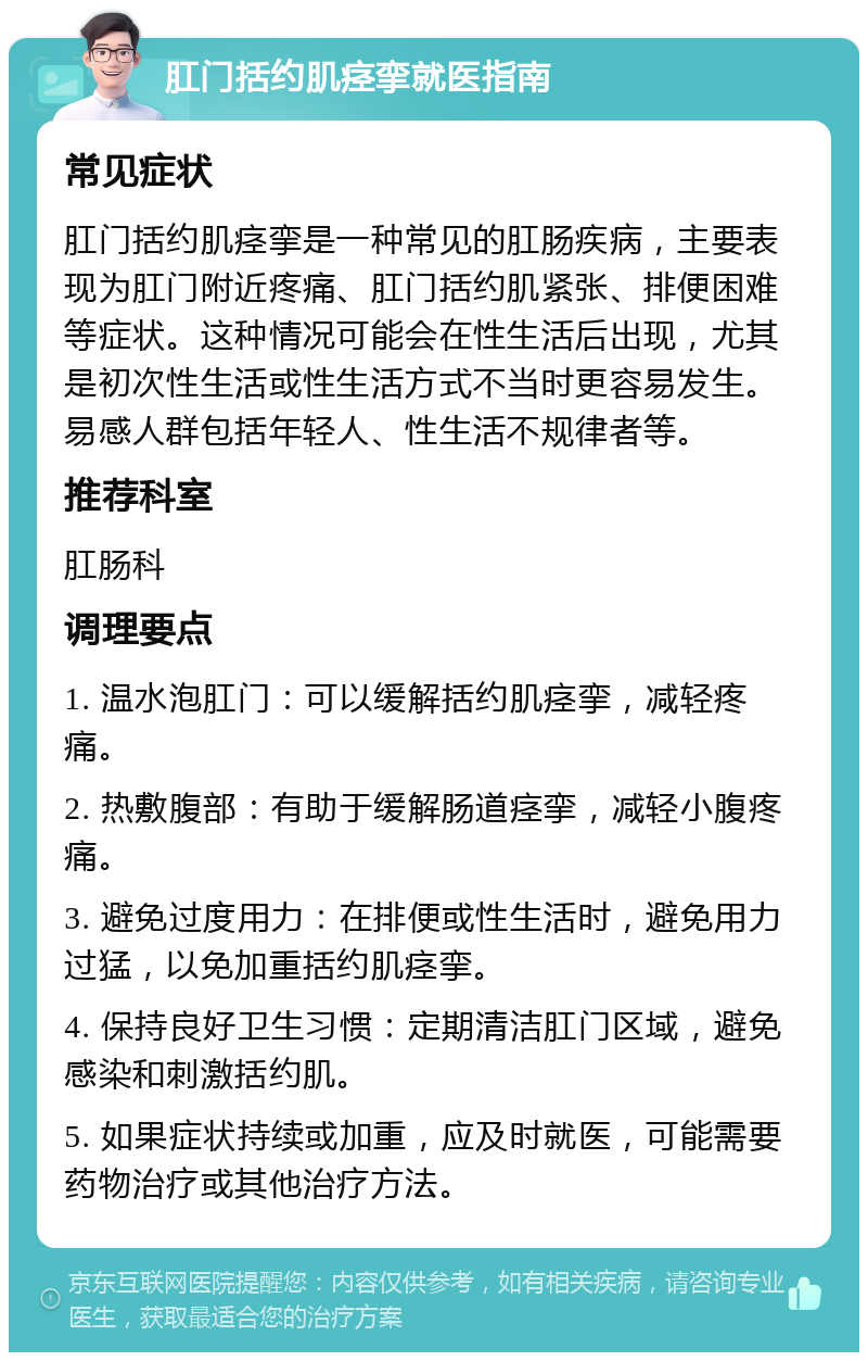 肛门括约肌痉挛就医指南 常见症状 肛门括约肌痉挛是一种常见的肛肠疾病，主要表现为肛门附近疼痛、肛门括约肌紧张、排便困难等症状。这种情况可能会在性生活后出现，尤其是初次性生活或性生活方式不当时更容易发生。易感人群包括年轻人、性生活不规律者等。 推荐科室 肛肠科 调理要点 1. 温水泡肛门：可以缓解括约肌痉挛，减轻疼痛。 2. 热敷腹部：有助于缓解肠道痉挛，减轻小腹疼痛。 3. 避免过度用力：在排便或性生活时，避免用力过猛，以免加重括约肌痉挛。 4. 保持良好卫生习惯：定期清洁肛门区域，避免感染和刺激括约肌。 5. 如果症状持续或加重，应及时就医，可能需要药物治疗或其他治疗方法。