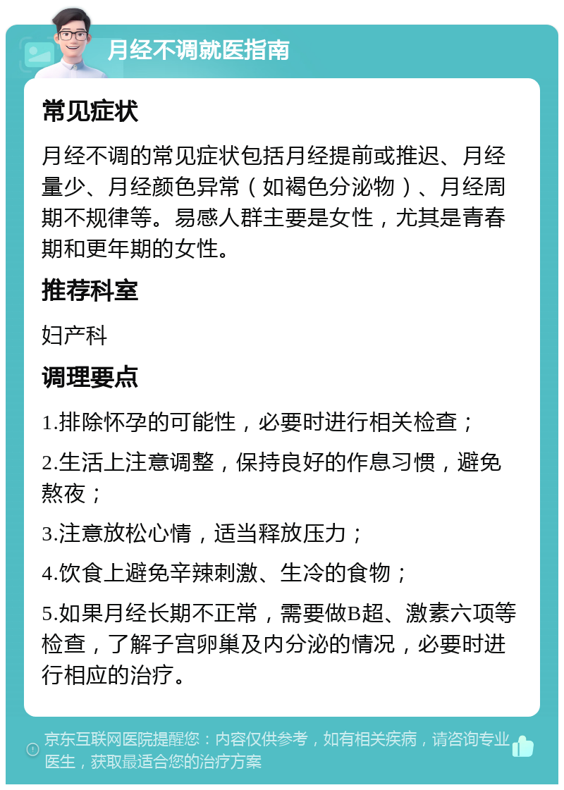 月经不调就医指南 常见症状 月经不调的常见症状包括月经提前或推迟、月经量少、月经颜色异常（如褐色分泌物）、月经周期不规律等。易感人群主要是女性，尤其是青春期和更年期的女性。 推荐科室 妇产科 调理要点 1.排除怀孕的可能性，必要时进行相关检查； 2.生活上注意调整，保持良好的作息习惯，避免熬夜； 3.注意放松心情，适当释放压力； 4.饮食上避免辛辣刺激、生冷的食物； 5.如果月经长期不正常，需要做B超、激素六项等检查，了解子宫卵巢及内分泌的情况，必要时进行相应的治疗。