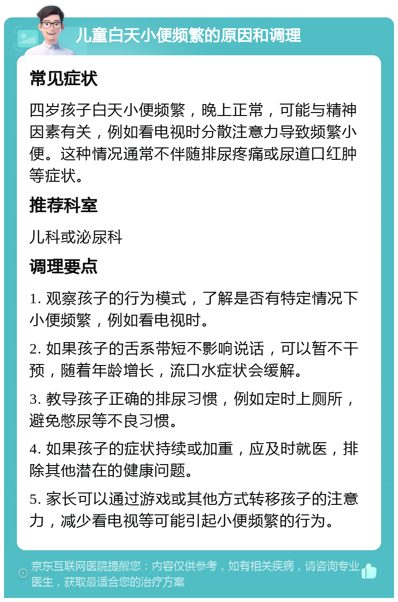 儿童白天小便频繁的原因和调理 常见症状 四岁孩子白天小便频繁，晚上正常，可能与精神因素有关，例如看电视时分散注意力导致频繁小便。这种情况通常不伴随排尿疼痛或尿道口红肿等症状。 推荐科室 儿科或泌尿科 调理要点 1. 观察孩子的行为模式，了解是否有特定情况下小便频繁，例如看电视时。 2. 如果孩子的舌系带短不影响说话，可以暂不干预，随着年龄增长，流口水症状会缓解。 3. 教导孩子正确的排尿习惯，例如定时上厕所，避免憋尿等不良习惯。 4. 如果孩子的症状持续或加重，应及时就医，排除其他潜在的健康问题。 5. 家长可以通过游戏或其他方式转移孩子的注意力，减少看电视等可能引起小便频繁的行为。