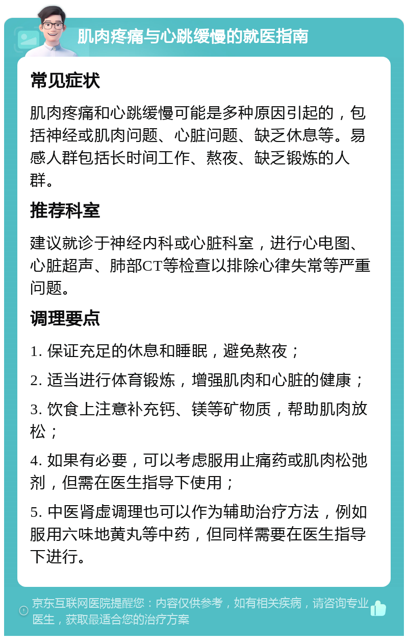 肌肉疼痛与心跳缓慢的就医指南 常见症状 肌肉疼痛和心跳缓慢可能是多种原因引起的，包括神经或肌肉问题、心脏问题、缺乏休息等。易感人群包括长时间工作、熬夜、缺乏锻炼的人群。 推荐科室 建议就诊于神经内科或心脏科室，进行心电图、心脏超声、肺部CT等检查以排除心律失常等严重问题。 调理要点 1. 保证充足的休息和睡眠，避免熬夜； 2. 适当进行体育锻炼，增强肌肉和心脏的健康； 3. 饮食上注意补充钙、镁等矿物质，帮助肌肉放松； 4. 如果有必要，可以考虑服用止痛药或肌肉松弛剂，但需在医生指导下使用； 5. 中医肾虚调理也可以作为辅助治疗方法，例如服用六味地黄丸等中药，但同样需要在医生指导下进行。