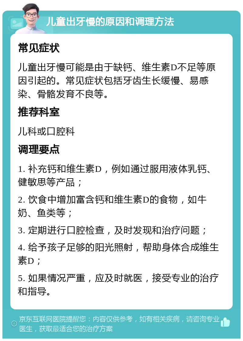 儿童出牙慢的原因和调理方法 常见症状 儿童出牙慢可能是由于缺钙、维生素D不足等原因引起的。常见症状包括牙齿生长缓慢、易感染、骨骼发育不良等。 推荐科室 儿科或口腔科 调理要点 1. 补充钙和维生素D，例如通过服用液体乳钙、健敏思等产品； 2. 饮食中增加富含钙和维生素D的食物，如牛奶、鱼类等； 3. 定期进行口腔检查，及时发现和治疗问题； 4. 给予孩子足够的阳光照射，帮助身体合成维生素D； 5. 如果情况严重，应及时就医，接受专业的治疗和指导。