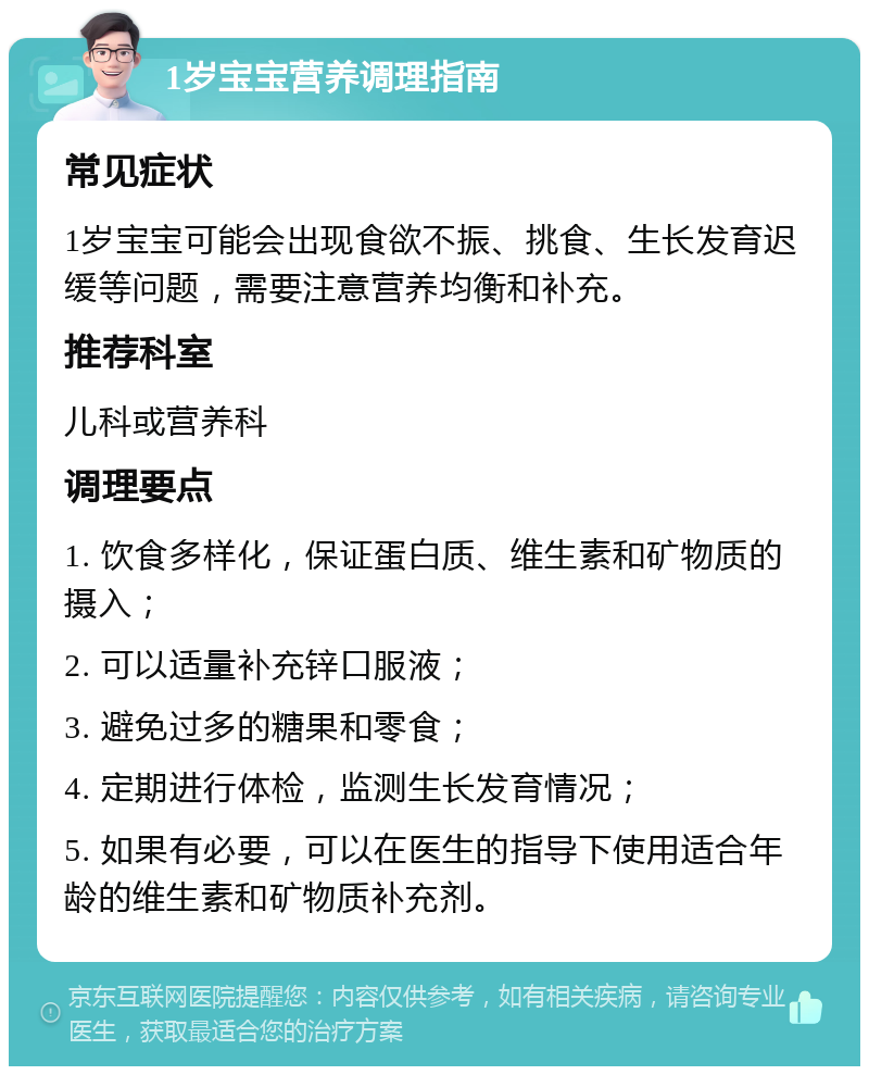 1岁宝宝营养调理指南 常见症状 1岁宝宝可能会出现食欲不振、挑食、生长发育迟缓等问题，需要注意营养均衡和补充。 推荐科室 儿科或营养科 调理要点 1. 饮食多样化，保证蛋白质、维生素和矿物质的摄入； 2. 可以适量补充锌口服液； 3. 避免过多的糖果和零食； 4. 定期进行体检，监测生长发育情况； 5. 如果有必要，可以在医生的指导下使用适合年龄的维生素和矿物质补充剂。