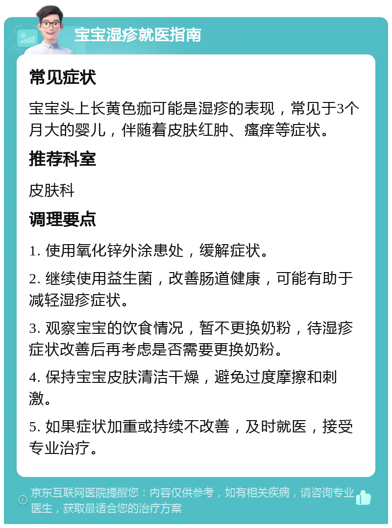 宝宝湿疹就医指南 常见症状 宝宝头上长黄色痂可能是湿疹的表现，常见于3个月大的婴儿，伴随着皮肤红肿、瘙痒等症状。 推荐科室 皮肤科 调理要点 1. 使用氧化锌外涂患处，缓解症状。 2. 继续使用益生菌，改善肠道健康，可能有助于减轻湿疹症状。 3. 观察宝宝的饮食情况，暂不更换奶粉，待湿疹症状改善后再考虑是否需要更换奶粉。 4. 保持宝宝皮肤清洁干燥，避免过度摩擦和刺激。 5. 如果症状加重或持续不改善，及时就医，接受专业治疗。