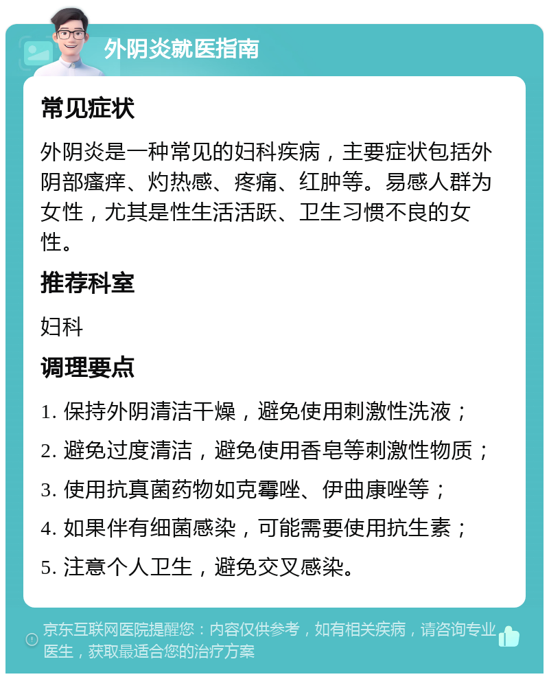 外阴炎就医指南 常见症状 外阴炎是一种常见的妇科疾病，主要症状包括外阴部瘙痒、灼热感、疼痛、红肿等。易感人群为女性，尤其是性生活活跃、卫生习惯不良的女性。 推荐科室 妇科 调理要点 1. 保持外阴清洁干燥，避免使用刺激性洗液； 2. 避免过度清洁，避免使用香皂等刺激性物质； 3. 使用抗真菌药物如克霉唑、伊曲康唑等； 4. 如果伴有细菌感染，可能需要使用抗生素； 5. 注意个人卫生，避免交叉感染。