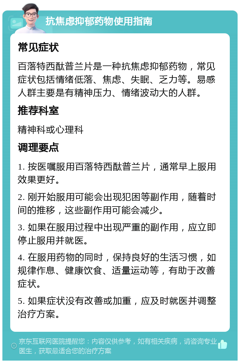 抗焦虑抑郁药物使用指南 常见症状 百落特西酞普兰片是一种抗焦虑抑郁药物，常见症状包括情绪低落、焦虑、失眠、乏力等。易感人群主要是有精神压力、情绪波动大的人群。 推荐科室 精神科或心理科 调理要点 1. 按医嘱服用百落特西酞普兰片，通常早上服用效果更好。 2. 刚开始服用可能会出现犯困等副作用，随着时间的推移，这些副作用可能会减少。 3. 如果在服用过程中出现严重的副作用，应立即停止服用并就医。 4. 在服用药物的同时，保持良好的生活习惯，如规律作息、健康饮食、适量运动等，有助于改善症状。 5. 如果症状没有改善或加重，应及时就医并调整治疗方案。