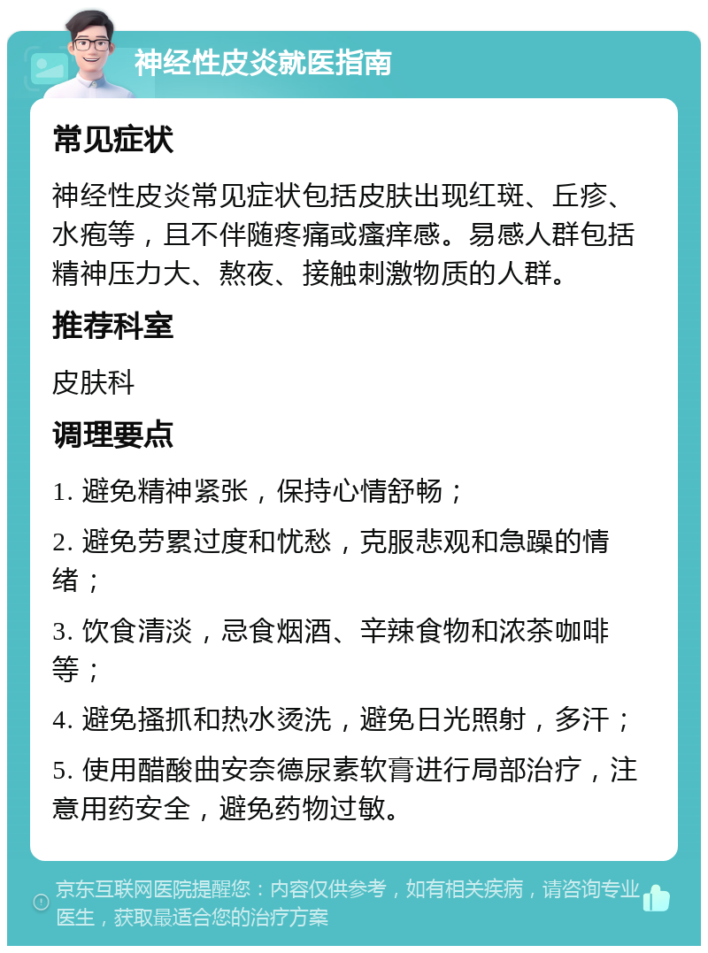 神经性皮炎就医指南 常见症状 神经性皮炎常见症状包括皮肤出现红斑、丘疹、水疱等，且不伴随疼痛或瘙痒感。易感人群包括精神压力大、熬夜、接触刺激物质的人群。 推荐科室 皮肤科 调理要点 1. 避免精神紧张，保持心情舒畅； 2. 避免劳累过度和忧愁，克服悲观和急躁的情绪； 3. 饮食清淡，忌食烟酒、辛辣食物和浓茶咖啡等； 4. 避免搔抓和热水烫洗，避免日光照射，多汗； 5. 使用醋酸曲安奈德尿素软膏进行局部治疗，注意用药安全，避免药物过敏。