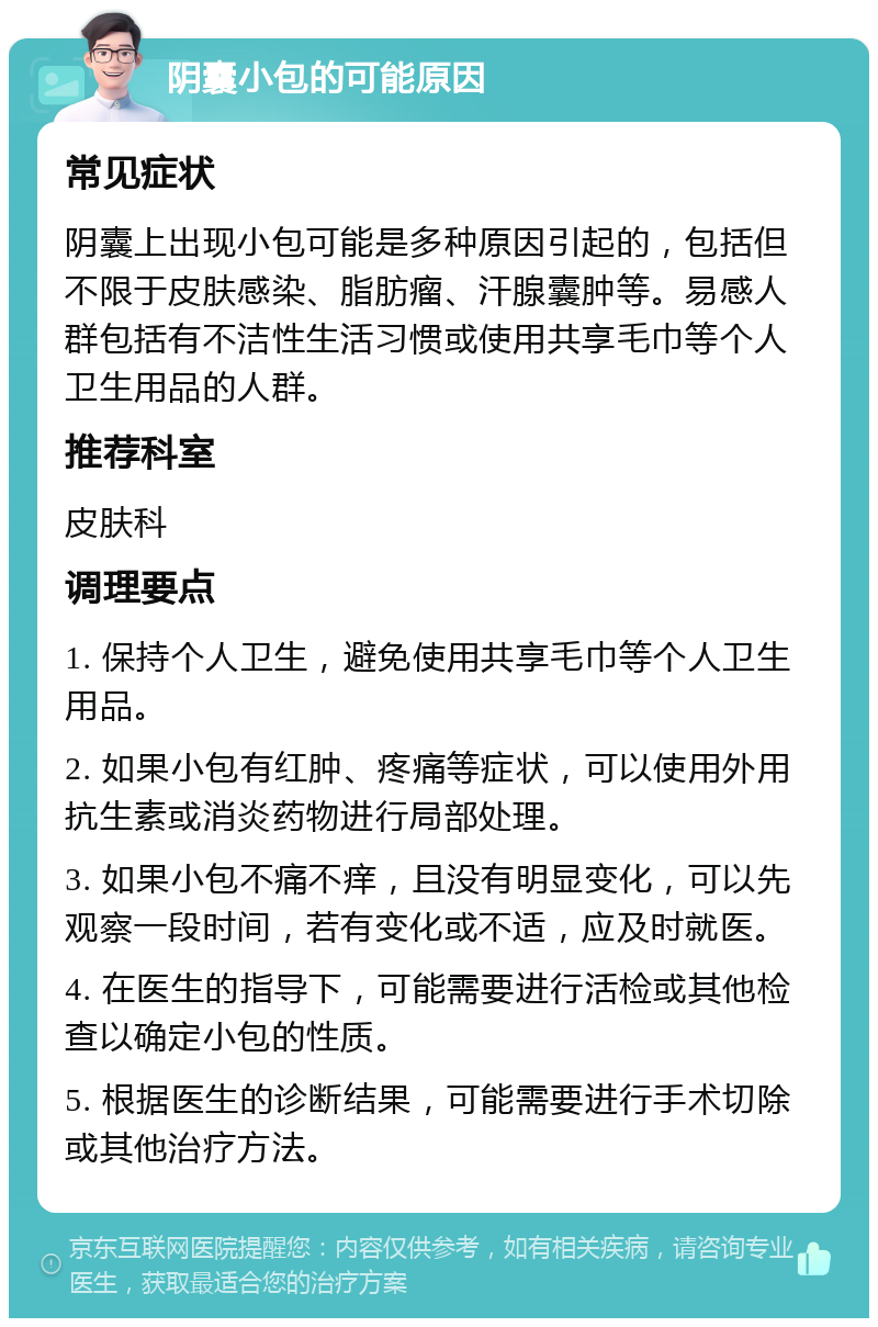 阴囊小包的可能原因 常见症状 阴囊上出现小包可能是多种原因引起的，包括但不限于皮肤感染、脂肪瘤、汗腺囊肿等。易感人群包括有不洁性生活习惯或使用共享毛巾等个人卫生用品的人群。 推荐科室 皮肤科 调理要点 1. 保持个人卫生，避免使用共享毛巾等个人卫生用品。 2. 如果小包有红肿、疼痛等症状，可以使用外用抗生素或消炎药物进行局部处理。 3. 如果小包不痛不痒，且没有明显变化，可以先观察一段时间，若有变化或不适，应及时就医。 4. 在医生的指导下，可能需要进行活检或其他检查以确定小包的性质。 5. 根据医生的诊断结果，可能需要进行手术切除或其他治疗方法。