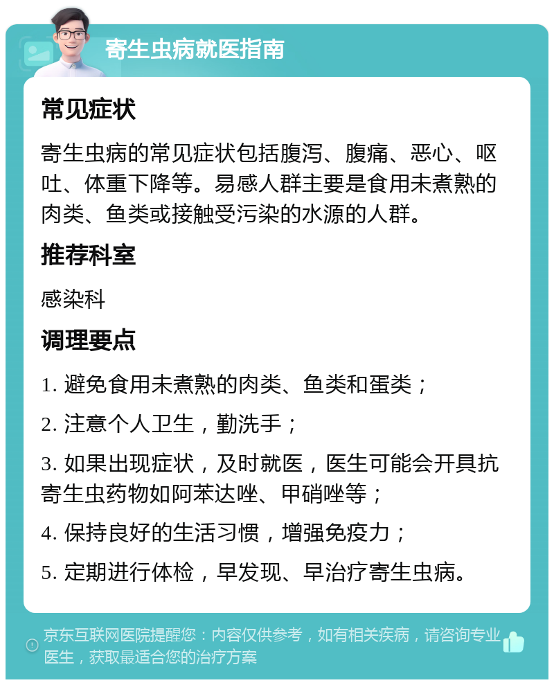 寄生虫病就医指南 常见症状 寄生虫病的常见症状包括腹泻、腹痛、恶心、呕吐、体重下降等。易感人群主要是食用未煮熟的肉类、鱼类或接触受污染的水源的人群。 推荐科室 感染科 调理要点 1. 避免食用未煮熟的肉类、鱼类和蛋类； 2. 注意个人卫生，勤洗手； 3. 如果出现症状，及时就医，医生可能会开具抗寄生虫药物如阿苯达唑、甲硝唑等； 4. 保持良好的生活习惯，增强免疫力； 5. 定期进行体检，早发现、早治疗寄生虫病。