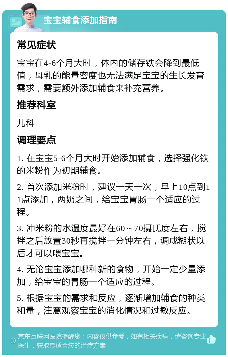 宝宝辅食添加指南 常见症状 宝宝在4-6个月大时，体内的储存铁会降到最低值，母乳的能量密度也无法满足宝宝的生长发育需求，需要额外添加辅食来补充营养。 推荐科室 儿科 调理要点 1. 在宝宝5-6个月大时开始添加辅食，选择强化铁的米粉作为初期辅食。 2. 首次添加米粉时，建议一天一次，早上10点到11点添加，两奶之间，给宝宝胃肠一个适应的过程。 3. 冲米粉的水温度最好在60～70摄氏度左右，搅拌之后放置30秒再搅拌一分钟左右，调成糊状以后才可以喂宝宝。 4. 无论宝宝添加哪种新的食物，开始一定少量添加，给宝宝的胃肠一个适应的过程。 5. 根据宝宝的需求和反应，逐渐增加辅食的种类和量，注意观察宝宝的消化情况和过敏反应。