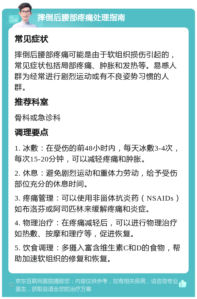 摔倒后腰部疼痛处理指南 常见症状 摔倒后腰部疼痛可能是由于软组织损伤引起的，常见症状包括局部疼痛、肿胀和发热等。易感人群为经常进行剧烈运动或有不良姿势习惯的人群。 推荐科室 骨科或急诊科 调理要点 1. 冰敷：在受伤的前48小时内，每天冰敷3-4次，每次15-20分钟，可以减轻疼痛和肿胀。 2. 休息：避免剧烈运动和重体力劳动，给予受伤部位充分的休息时间。 3. 疼痛管理：可以使用非甾体抗炎药（NSAIDs）如布洛芬或阿司匹林来缓解疼痛和炎症。 4. 物理治疗：在疼痛减轻后，可以进行物理治疗如热敷、按摩和理疗等，促进恢复。 5. 饮食调理：多摄入富含维生素C和D的食物，帮助加速软组织的修复和恢复。