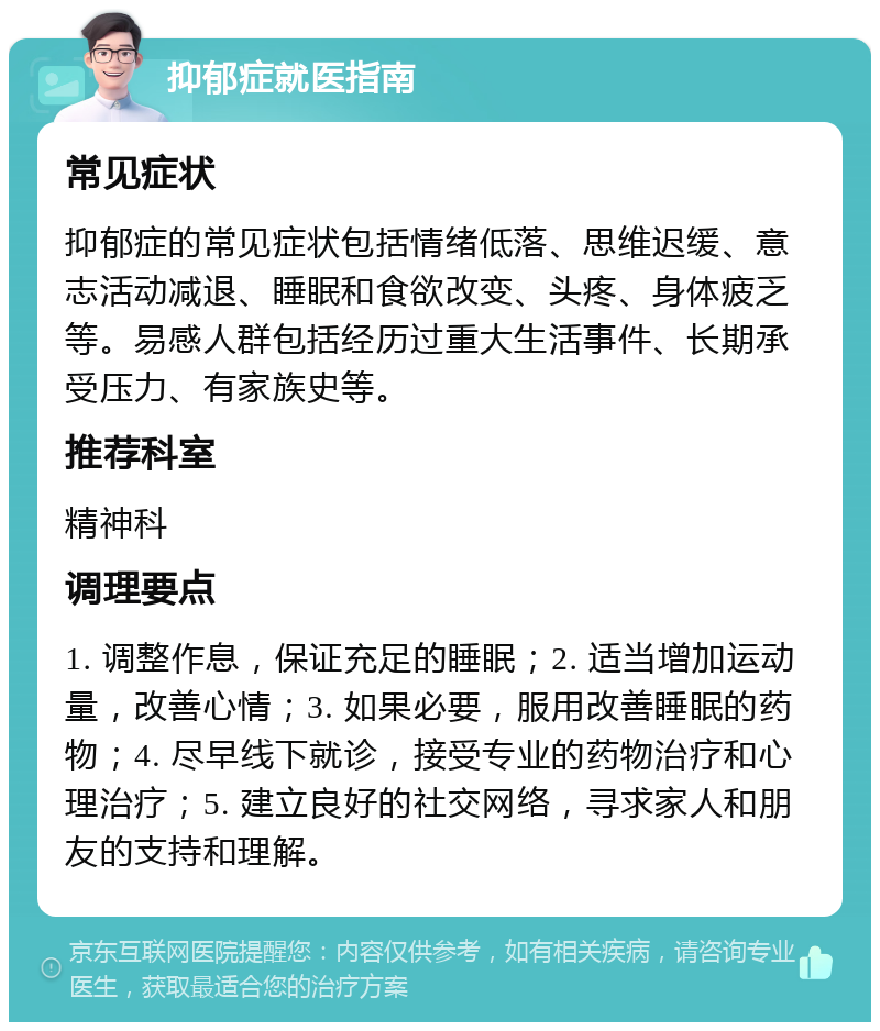 抑郁症就医指南 常见症状 抑郁症的常见症状包括情绪低落、思维迟缓、意志活动减退、睡眠和食欲改变、头疼、身体疲乏等。易感人群包括经历过重大生活事件、长期承受压力、有家族史等。 推荐科室 精神科 调理要点 1. 调整作息，保证充足的睡眠；2. 适当增加运动量，改善心情；3. 如果必要，服用改善睡眠的药物；4. 尽早线下就诊，接受专业的药物治疗和心理治疗；5. 建立良好的社交网络，寻求家人和朋友的支持和理解。