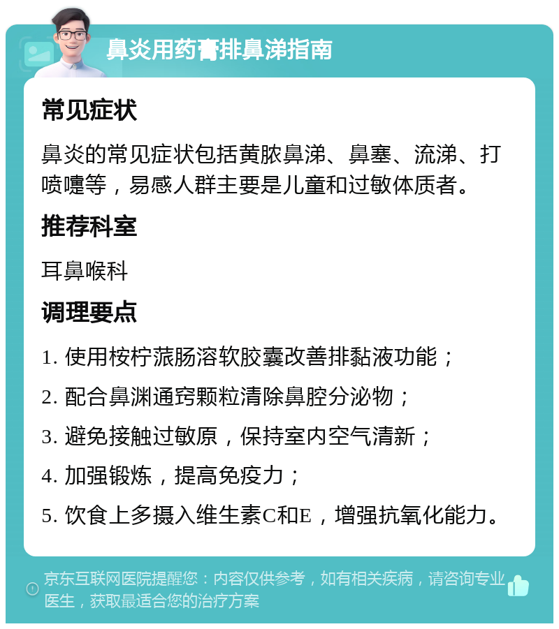 鼻炎用药膏排鼻涕指南 常见症状 鼻炎的常见症状包括黄脓鼻涕、鼻塞、流涕、打喷嚏等，易感人群主要是儿童和过敏体质者。 推荐科室 耳鼻喉科 调理要点 1. 使用桉柠蒎肠溶软胶囊改善排黏液功能； 2. 配合鼻渊通窍颗粒清除鼻腔分泌物； 3. 避免接触过敏原，保持室内空气清新； 4. 加强锻炼，提高免疫力； 5. 饮食上多摄入维生素C和E，增强抗氧化能力。