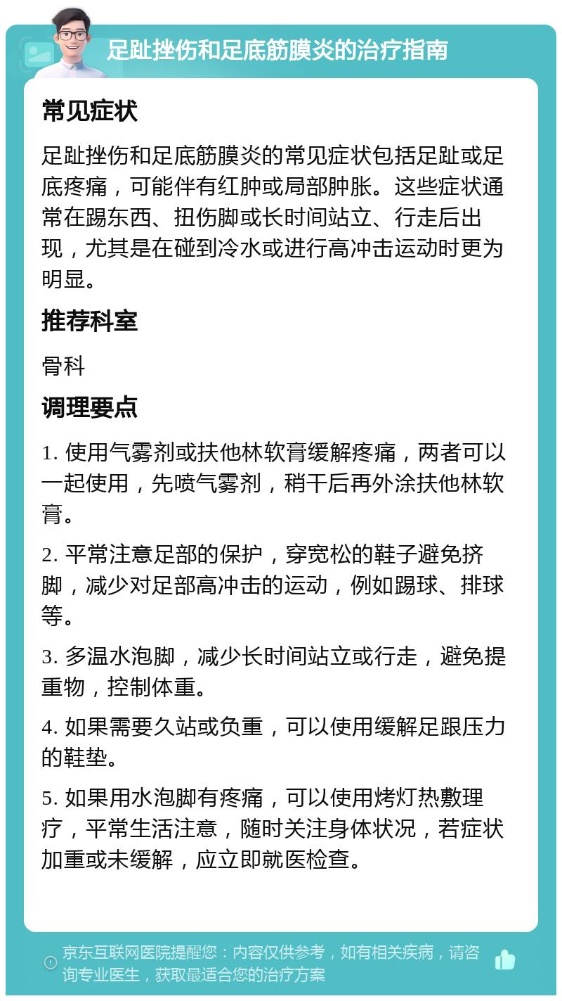 足趾挫伤和足底筋膜炎的治疗指南 常见症状 足趾挫伤和足底筋膜炎的常见症状包括足趾或足底疼痛，可能伴有红肿或局部肿胀。这些症状通常在踢东西、扭伤脚或长时间站立、行走后出现，尤其是在碰到冷水或进行高冲击运动时更为明显。 推荐科室 骨科 调理要点 1. 使用气雾剂或扶他林软膏缓解疼痛，两者可以一起使用，先喷气雾剂，稍干后再外涂扶他林软膏。 2. 平常注意足部的保护，穿宽松的鞋子避免挤脚，减少对足部高冲击的运动，例如踢球、排球等。 3. 多温水泡脚，减少长时间站立或行走，避免提重物，控制体重。 4. 如果需要久站或负重，可以使用缓解足跟压力的鞋垫。 5. 如果用水泡脚有疼痛，可以使用烤灯热敷理疗，平常生活注意，随时关注身体状况，若症状加重或未缓解，应立即就医检查。