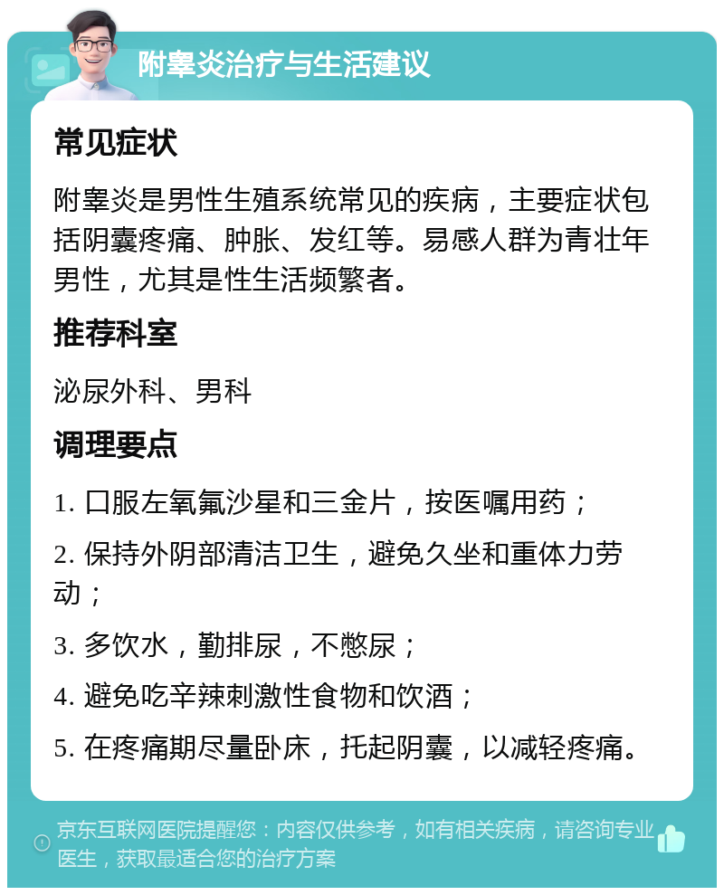 附睾炎治疗与生活建议 常见症状 附睾炎是男性生殖系统常见的疾病，主要症状包括阴囊疼痛、肿胀、发红等。易感人群为青壮年男性，尤其是性生活频繁者。 推荐科室 泌尿外科、男科 调理要点 1. 口服左氧氟沙星和三金片，按医嘱用药； 2. 保持外阴部清洁卫生，避免久坐和重体力劳动； 3. 多饮水，勤排尿，不憋尿； 4. 避免吃辛辣刺激性食物和饮酒； 5. 在疼痛期尽量卧床，托起阴囊，以减轻疼痛。