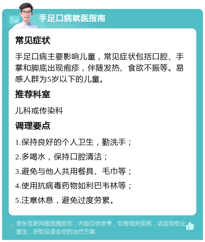 手足口病就医指南 常见症状 手足口病主要影响儿童，常见症状包括口腔、手掌和脚底出现疱疹，伴随发热、食欲不振等。易感人群为5岁以下的儿童。 推荐科室 儿科或传染科 调理要点 1.保持良好的个人卫生，勤洗手； 2.多喝水，保持口腔清洁； 3.避免与他人共用餐具、毛巾等； 4.使用抗病毒药物如利巴韦林等； 5.注意休息，避免过度劳累。