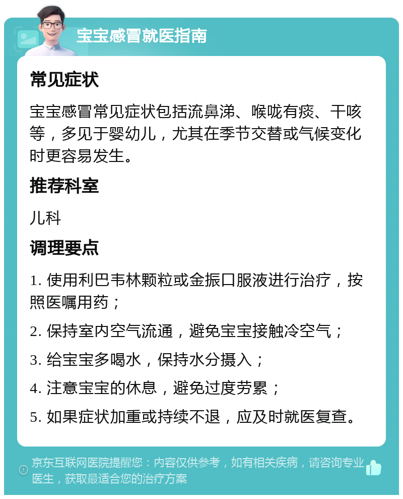 宝宝感冒就医指南 常见症状 宝宝感冒常见症状包括流鼻涕、喉咙有痰、干咳等，多见于婴幼儿，尤其在季节交替或气候变化时更容易发生。 推荐科室 儿科 调理要点 1. 使用利巴韦林颗粒或金振口服液进行治疗，按照医嘱用药； 2. 保持室内空气流通，避免宝宝接触冷空气； 3. 给宝宝多喝水，保持水分摄入； 4. 注意宝宝的休息，避免过度劳累； 5. 如果症状加重或持续不退，应及时就医复查。