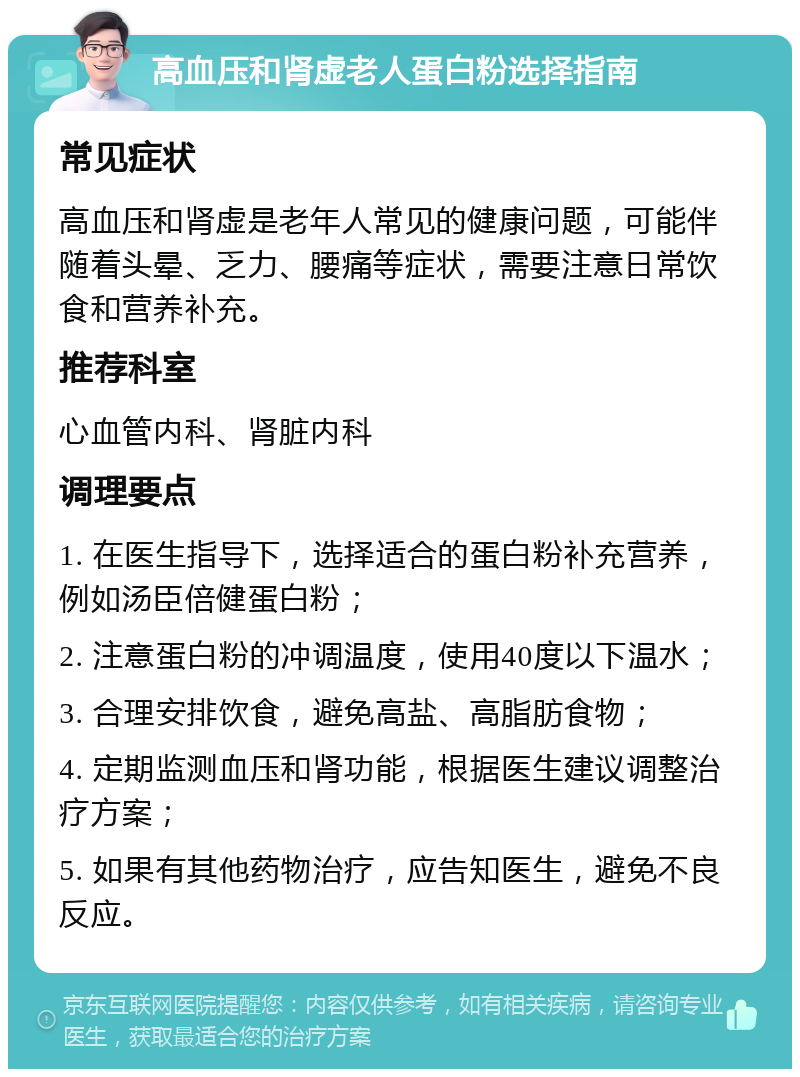 高血压和肾虚老人蛋白粉选择指南 常见症状 高血压和肾虚是老年人常见的健康问题，可能伴随着头晕、乏力、腰痛等症状，需要注意日常饮食和营养补充。 推荐科室 心血管内科、肾脏内科 调理要点 1. 在医生指导下，选择适合的蛋白粉补充营养，例如汤臣倍健蛋白粉； 2. 注意蛋白粉的冲调温度，使用40度以下温水； 3. 合理安排饮食，避免高盐、高脂肪食物； 4. 定期监测血压和肾功能，根据医生建议调整治疗方案； 5. 如果有其他药物治疗，应告知医生，避免不良反应。