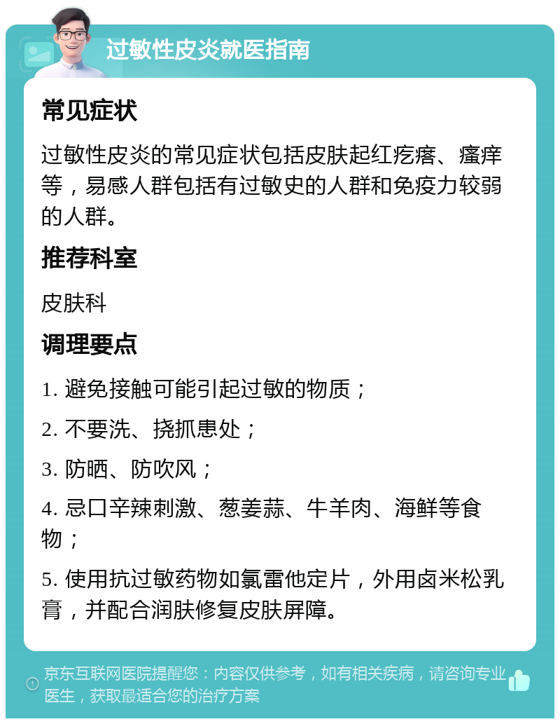 过敏性皮炎就医指南 常见症状 过敏性皮炎的常见症状包括皮肤起红疙瘩、瘙痒等，易感人群包括有过敏史的人群和免疫力较弱的人群。 推荐科室 皮肤科 调理要点 1. 避免接触可能引起过敏的物质； 2. 不要洗、挠抓患处； 3. 防晒、防吹风； 4. 忌口辛辣刺激、葱姜蒜、牛羊肉、海鲜等食物； 5. 使用抗过敏药物如氯雷他定片，外用卤米松乳膏，并配合润肤修复皮肤屏障。