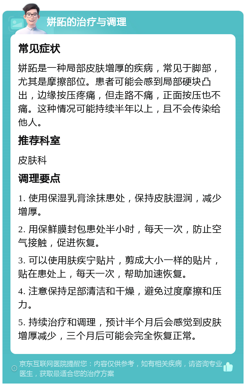 姘跖的治疗与调理 常见症状 姘跖是一种局部皮肤增厚的疾病，常见于脚部，尤其是摩擦部位。患者可能会感到局部硬块凸出，边缘按压疼痛，但走路不痛，正面按压也不痛。这种情况可能持续半年以上，且不会传染给他人。 推荐科室 皮肤科 调理要点 1. 使用保湿乳膏涂抹患处，保持皮肤湿润，减少增厚。 2. 用保鲜膜封包患处半小时，每天一次，防止空气接触，促进恢复。 3. 可以使用肤疾宁贴片，剪成大小一样的贴片，贴在患处上，每天一次，帮助加速恢复。 4. 注意保持足部清洁和干燥，避免过度摩擦和压力。 5. 持续治疗和调理，预计半个月后会感觉到皮肤增厚减少，三个月后可能会完全恢复正常。