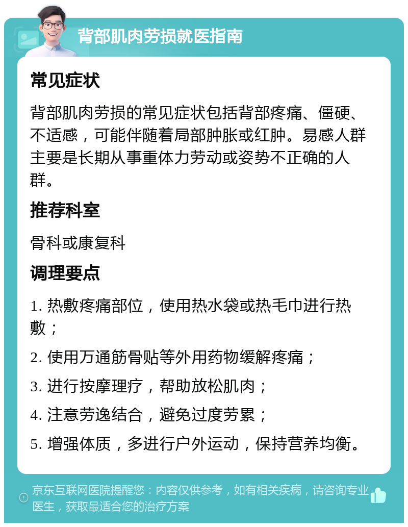 背部肌肉劳损就医指南 常见症状 背部肌肉劳损的常见症状包括背部疼痛、僵硬、不适感，可能伴随着局部肿胀或红肿。易感人群主要是长期从事重体力劳动或姿势不正确的人群。 推荐科室 骨科或康复科 调理要点 1. 热敷疼痛部位，使用热水袋或热毛巾进行热敷； 2. 使用万通筋骨贴等外用药物缓解疼痛； 3. 进行按摩理疗，帮助放松肌肉； 4. 注意劳逸结合，避免过度劳累； 5. 增强体质，多进行户外运动，保持营养均衡。