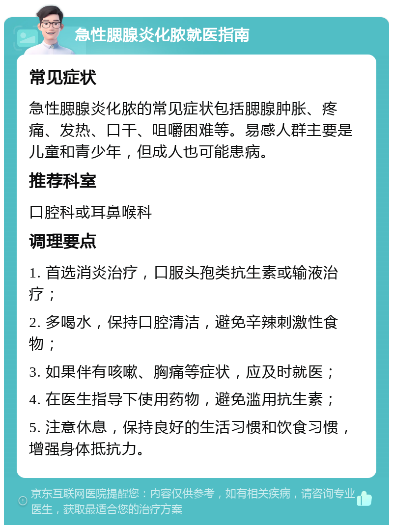 急性腮腺炎化脓就医指南 常见症状 急性腮腺炎化脓的常见症状包括腮腺肿胀、疼痛、发热、口干、咀嚼困难等。易感人群主要是儿童和青少年，但成人也可能患病。 推荐科室 口腔科或耳鼻喉科 调理要点 1. 首选消炎治疗，口服头孢类抗生素或输液治疗； 2. 多喝水，保持口腔清洁，避免辛辣刺激性食物； 3. 如果伴有咳嗽、胸痛等症状，应及时就医； 4. 在医生指导下使用药物，避免滥用抗生素； 5. 注意休息，保持良好的生活习惯和饮食习惯，增强身体抵抗力。