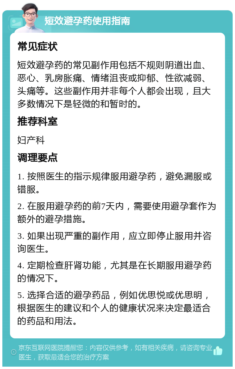 短效避孕药使用指南 常见症状 短效避孕药的常见副作用包括不规则阴道出血、恶心、乳房胀痛、情绪沮丧或抑郁、性欲减弱、头痛等。这些副作用并非每个人都会出现，且大多数情况下是轻微的和暂时的。 推荐科室 妇产科 调理要点 1. 按照医生的指示规律服用避孕药，避免漏服或错服。 2. 在服用避孕药的前7天内，需要使用避孕套作为额外的避孕措施。 3. 如果出现严重的副作用，应立即停止服用并咨询医生。 4. 定期检查肝肾功能，尤其是在长期服用避孕药的情况下。 5. 选择合适的避孕药品，例如优思悦或优思明，根据医生的建议和个人的健康状况来决定最适合的药品和用法。