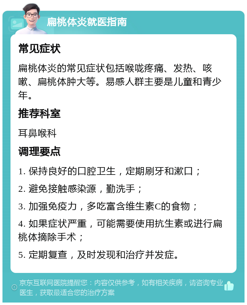 扁桃体炎就医指南 常见症状 扁桃体炎的常见症状包括喉咙疼痛、发热、咳嗽、扁桃体肿大等。易感人群主要是儿童和青少年。 推荐科室 耳鼻喉科 调理要点 1. 保持良好的口腔卫生，定期刷牙和漱口； 2. 避免接触感染源，勤洗手； 3. 加强免疫力，多吃富含维生素C的食物； 4. 如果症状严重，可能需要使用抗生素或进行扁桃体摘除手术； 5. 定期复查，及时发现和治疗并发症。