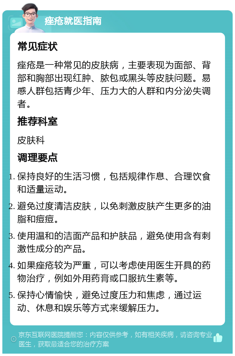 痤疮就医指南 常见症状 痤疮是一种常见的皮肤病，主要表现为面部、背部和胸部出现红肿、脓包或黑头等皮肤问题。易感人群包括青少年、压力大的人群和内分泌失调者。 推荐科室 皮肤科 调理要点 保持良好的生活习惯，包括规律作息、合理饮食和适量运动。 避免过度清洁皮肤，以免刺激皮肤产生更多的油脂和痘痘。 使用温和的洁面产品和护肤品，避免使用含有刺激性成分的产品。 如果痤疮较为严重，可以考虑使用医生开具的药物治疗，例如外用药膏或口服抗生素等。 保持心情愉快，避免过度压力和焦虑，通过运动、休息和娱乐等方式来缓解压力。