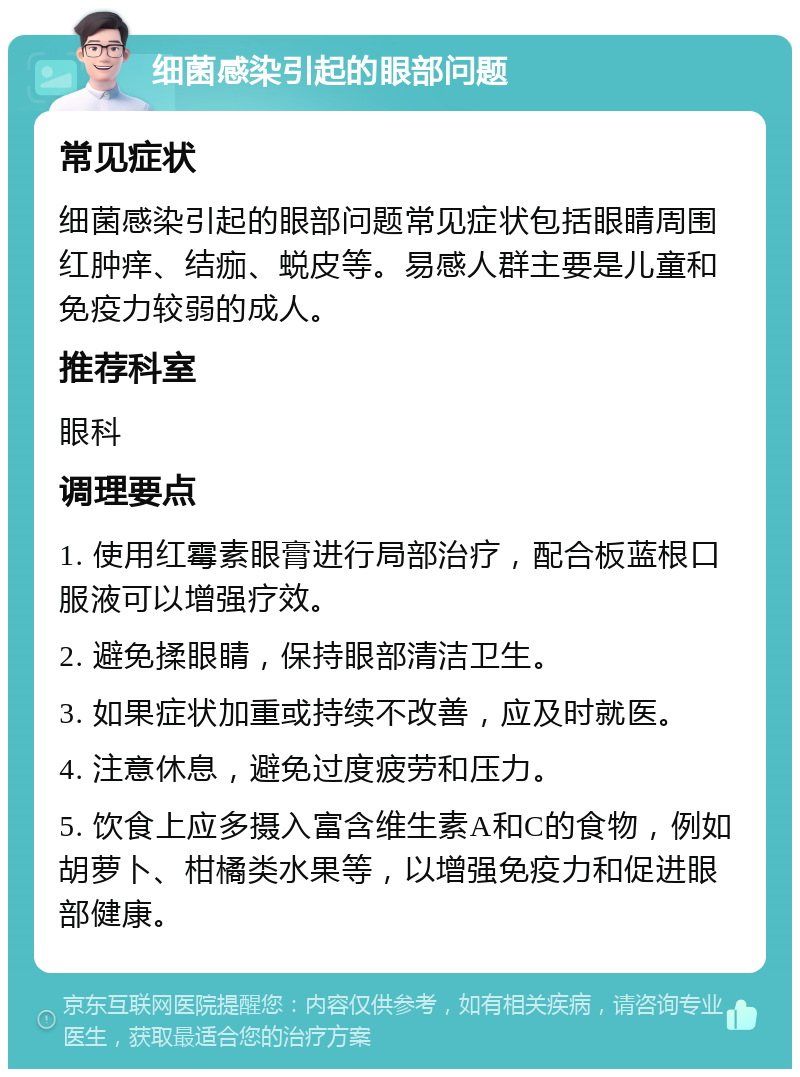 细菌感染引起的眼部问题 常见症状 细菌感染引起的眼部问题常见症状包括眼睛周围红肿痒、结痂、蜕皮等。易感人群主要是儿童和免疫力较弱的成人。 推荐科室 眼科 调理要点 1. 使用红霉素眼膏进行局部治疗，配合板蓝根口服液可以增强疗效。 2. 避免揉眼睛，保持眼部清洁卫生。 3. 如果症状加重或持续不改善，应及时就医。 4. 注意休息，避免过度疲劳和压力。 5. 饮食上应多摄入富含维生素A和C的食物，例如胡萝卜、柑橘类水果等，以增强免疫力和促进眼部健康。