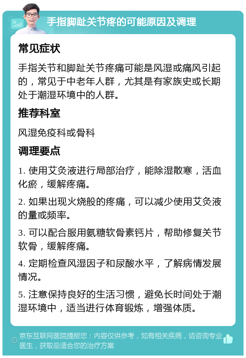 手指脚趾关节疼的可能原因及调理 常见症状 手指关节和脚趾关节疼痛可能是风湿或痛风引起的，常见于中老年人群，尤其是有家族史或长期处于潮湿环境中的人群。 推荐科室 风湿免疫科或骨科 调理要点 1. 使用艾灸液进行局部治疗，能除湿散寒，活血化瘀，缓解疼痛。 2. 如果出现火烧般的疼痛，可以减少使用艾灸液的量或频率。 3. 可以配合服用氨糖软骨素钙片，帮助修复关节软骨，缓解疼痛。 4. 定期检查风湿因子和尿酸水平，了解病情发展情况。 5. 注意保持良好的生活习惯，避免长时间处于潮湿环境中，适当进行体育锻炼，增强体质。