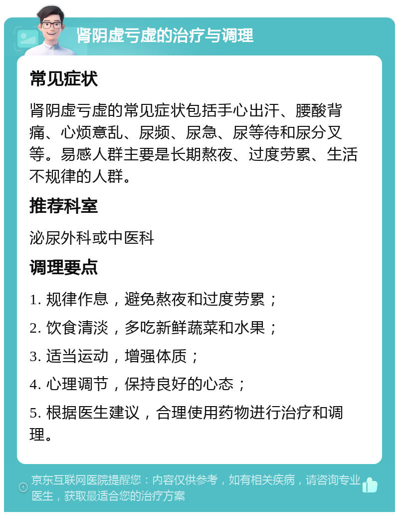 肾阴虚亏虚的治疗与调理 常见症状 肾阴虚亏虚的常见症状包括手心出汗、腰酸背痛、心烦意乱、尿频、尿急、尿等待和尿分叉等。易感人群主要是长期熬夜、过度劳累、生活不规律的人群。 推荐科室 泌尿外科或中医科 调理要点 1. 规律作息，避免熬夜和过度劳累； 2. 饮食清淡，多吃新鲜蔬菜和水果； 3. 适当运动，增强体质； 4. 心理调节，保持良好的心态； 5. 根据医生建议，合理使用药物进行治疗和调理。