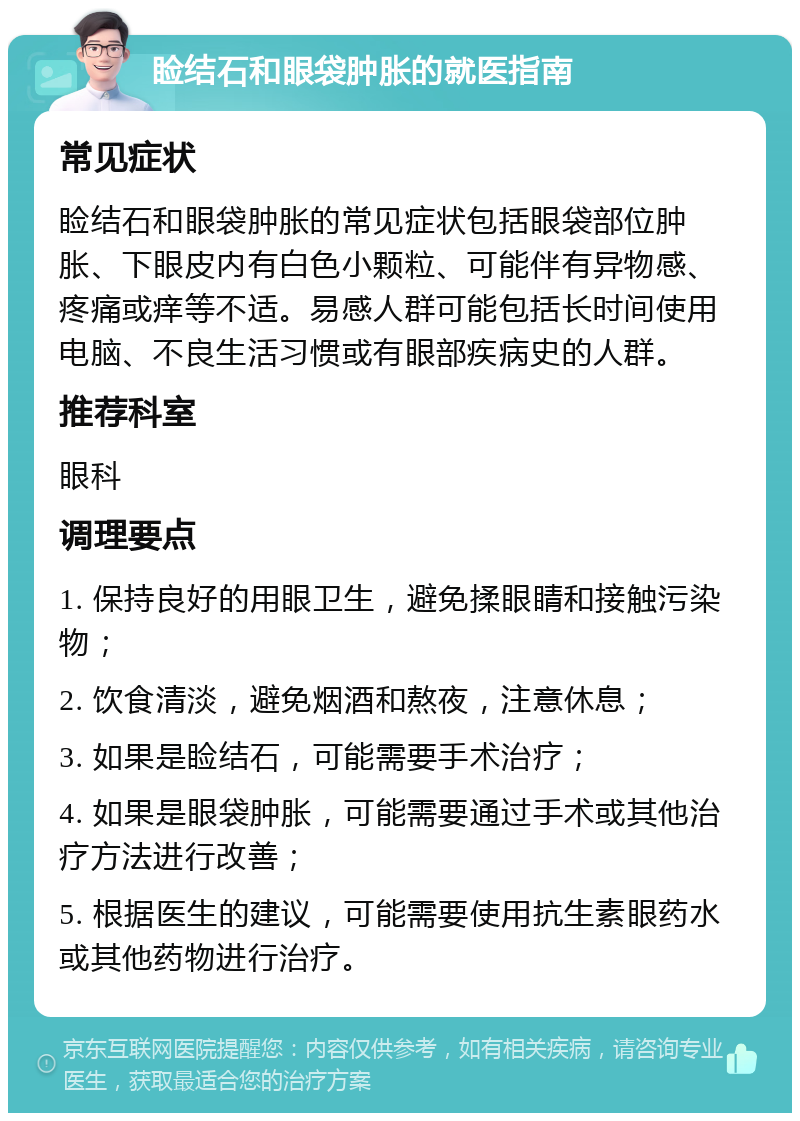 睑结石和眼袋肿胀的就医指南 常见症状 睑结石和眼袋肿胀的常见症状包括眼袋部位肿胀、下眼皮内有白色小颗粒、可能伴有异物感、疼痛或痒等不适。易感人群可能包括长时间使用电脑、不良生活习惯或有眼部疾病史的人群。 推荐科室 眼科 调理要点 1. 保持良好的用眼卫生，避免揉眼睛和接触污染物； 2. 饮食清淡，避免烟酒和熬夜，注意休息； 3. 如果是睑结石，可能需要手术治疗； 4. 如果是眼袋肿胀，可能需要通过手术或其他治疗方法进行改善； 5. 根据医生的建议，可能需要使用抗生素眼药水或其他药物进行治疗。