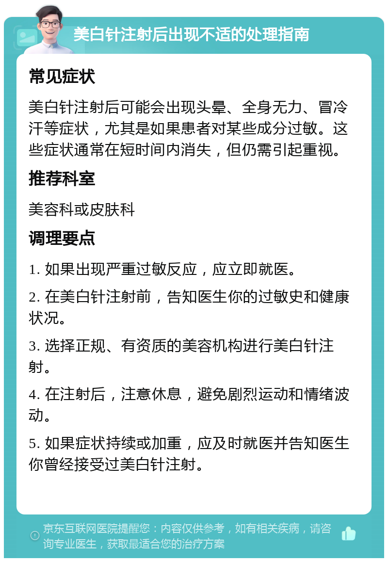 美白针注射后出现不适的处理指南 常见症状 美白针注射后可能会出现头晕、全身无力、冒冷汗等症状，尤其是如果患者对某些成分过敏。这些症状通常在短时间内消失，但仍需引起重视。 推荐科室 美容科或皮肤科 调理要点 1. 如果出现严重过敏反应，应立即就医。 2. 在美白针注射前，告知医生你的过敏史和健康状况。 3. 选择正规、有资质的美容机构进行美白针注射。 4. 在注射后，注意休息，避免剧烈运动和情绪波动。 5. 如果症状持续或加重，应及时就医并告知医生你曾经接受过美白针注射。