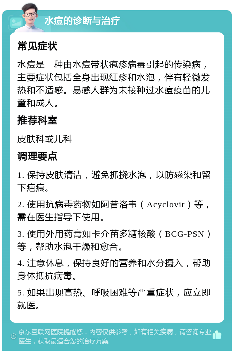 水痘的诊断与治疗 常见症状 水痘是一种由水痘带状疱疹病毒引起的传染病，主要症状包括全身出现红疹和水泡，伴有轻微发热和不适感。易感人群为未接种过水痘疫苗的儿童和成人。 推荐科室 皮肤科或儿科 调理要点 1. 保持皮肤清洁，避免抓挠水泡，以防感染和留下疤痕。 2. 使用抗病毒药物如阿昔洛韦（Acyclovir）等，需在医生指导下使用。 3. 使用外用药膏如卡介苗多糖核酸（BCG-PSN）等，帮助水泡干燥和愈合。 4. 注意休息，保持良好的营养和水分摄入，帮助身体抵抗病毒。 5. 如果出现高热、呼吸困难等严重症状，应立即就医。