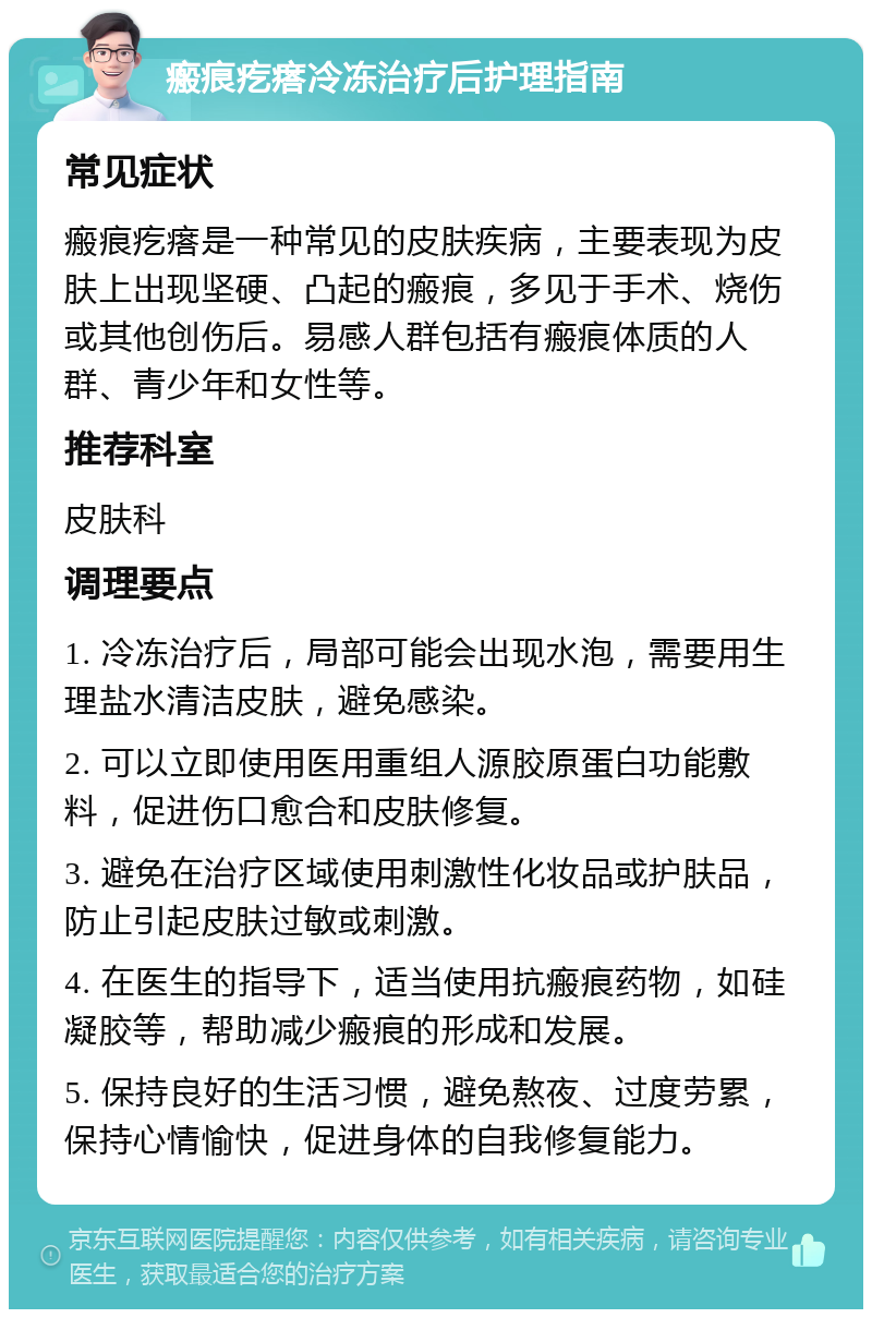 瘢痕疙瘩冷冻治疗后护理指南 常见症状 瘢痕疙瘩是一种常见的皮肤疾病，主要表现为皮肤上出现坚硬、凸起的瘢痕，多见于手术、烧伤或其他创伤后。易感人群包括有瘢痕体质的人群、青少年和女性等。 推荐科室 皮肤科 调理要点 1. 冷冻治疗后，局部可能会出现水泡，需要用生理盐水清洁皮肤，避免感染。 2. 可以立即使用医用重组人源胶原蛋白功能敷料，促进伤口愈合和皮肤修复。 3. 避免在治疗区域使用刺激性化妆品或护肤品，防止引起皮肤过敏或刺激。 4. 在医生的指导下，适当使用抗瘢痕药物，如硅凝胶等，帮助减少瘢痕的形成和发展。 5. 保持良好的生活习惯，避免熬夜、过度劳累，保持心情愉快，促进身体的自我修复能力。