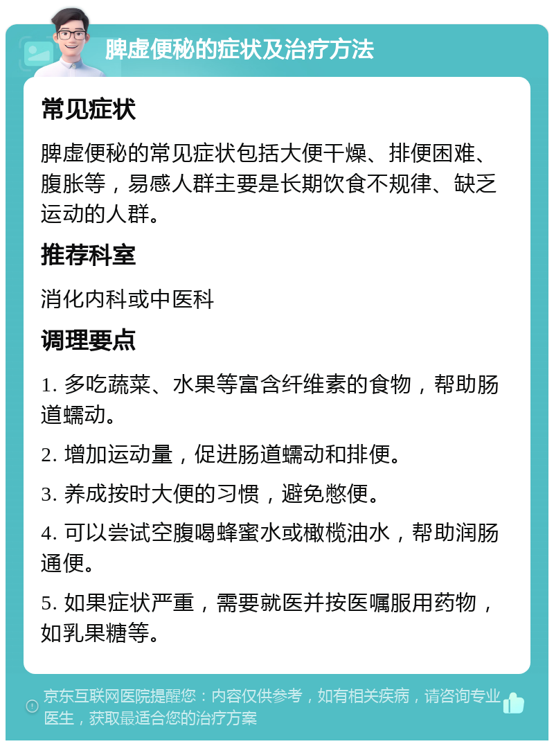 脾虚便秘的症状及治疗方法 常见症状 脾虚便秘的常见症状包括大便干燥、排便困难、腹胀等，易感人群主要是长期饮食不规律、缺乏运动的人群。 推荐科室 消化内科或中医科 调理要点 1. 多吃蔬菜、水果等富含纤维素的食物，帮助肠道蠕动。 2. 增加运动量，促进肠道蠕动和排便。 3. 养成按时大便的习惯，避免憋便。 4. 可以尝试空腹喝蜂蜜水或橄榄油水，帮助润肠通便。 5. 如果症状严重，需要就医并按医嘱服用药物，如乳果糖等。