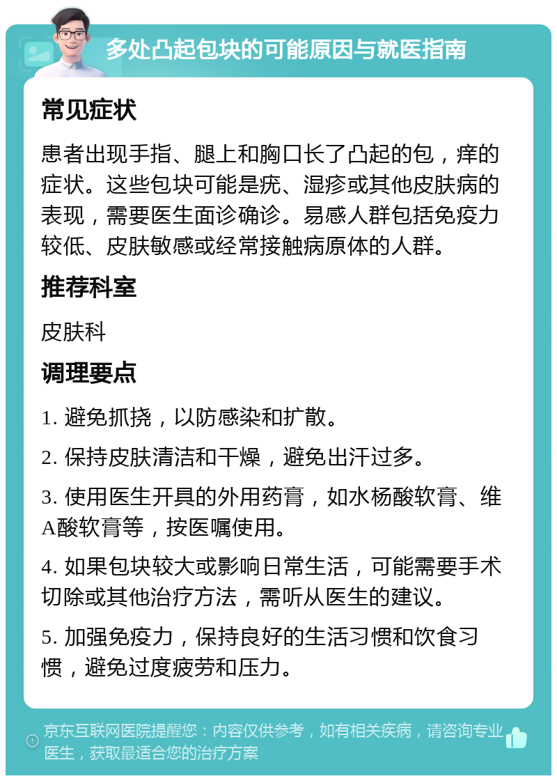 多处凸起包块的可能原因与就医指南 常见症状 患者出现手指、腿上和胸口长了凸起的包，痒的症状。这些包块可能是疣、湿疹或其他皮肤病的表现，需要医生面诊确诊。易感人群包括免疫力较低、皮肤敏感或经常接触病原体的人群。 推荐科室 皮肤科 调理要点 1. 避免抓挠，以防感染和扩散。 2. 保持皮肤清洁和干燥，避免出汗过多。 3. 使用医生开具的外用药膏，如水杨酸软膏、维A酸软膏等，按医嘱使用。 4. 如果包块较大或影响日常生活，可能需要手术切除或其他治疗方法，需听从医生的建议。 5. 加强免疫力，保持良好的生活习惯和饮食习惯，避免过度疲劳和压力。