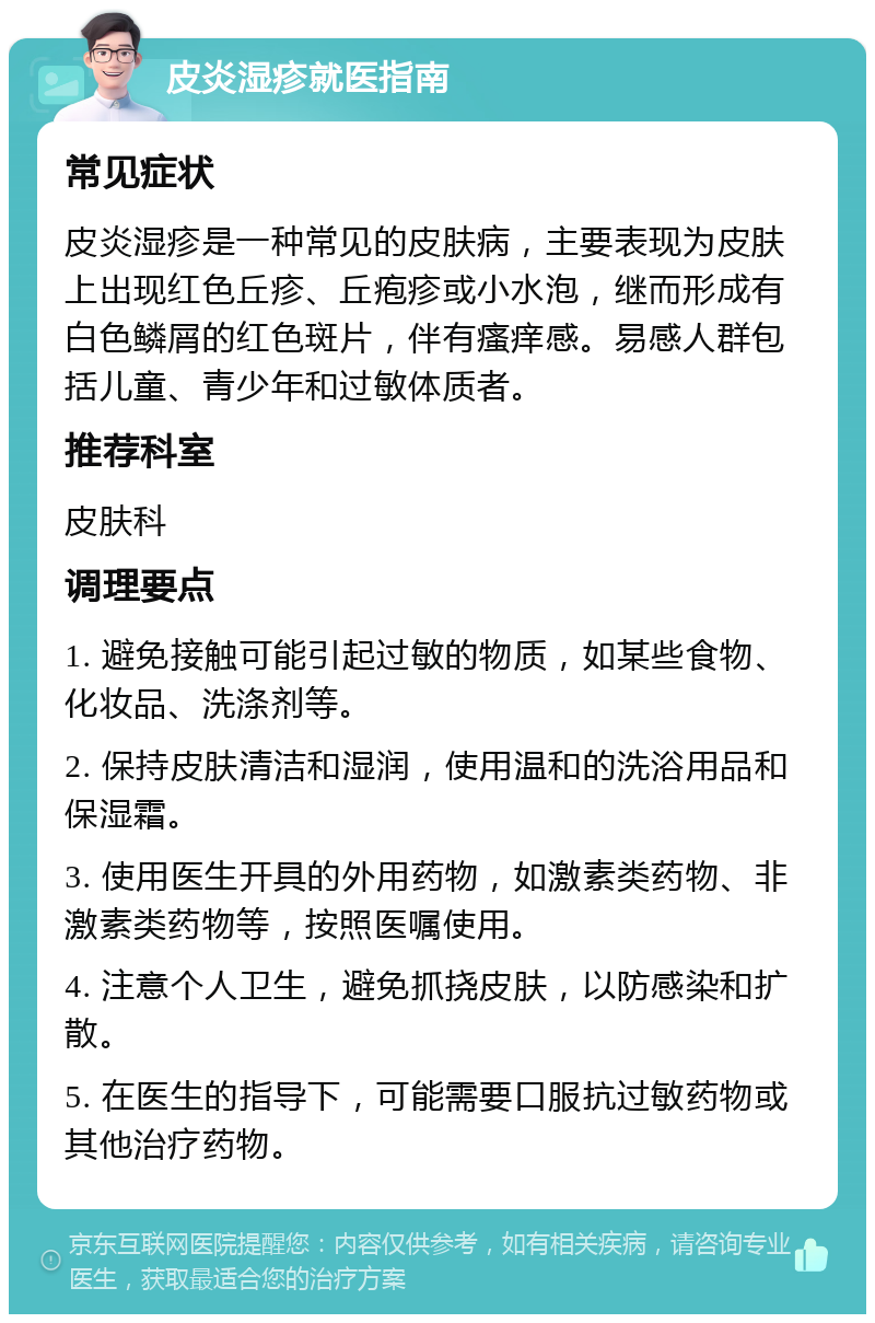 皮炎湿疹就医指南 常见症状 皮炎湿疹是一种常见的皮肤病，主要表现为皮肤上出现红色丘疹、丘疱疹或小水泡，继而形成有白色鳞屑的红色斑片，伴有瘙痒感。易感人群包括儿童、青少年和过敏体质者。 推荐科室 皮肤科 调理要点 1. 避免接触可能引起过敏的物质，如某些食物、化妆品、洗涤剂等。 2. 保持皮肤清洁和湿润，使用温和的洗浴用品和保湿霜。 3. 使用医生开具的外用药物，如激素类药物、非激素类药物等，按照医嘱使用。 4. 注意个人卫生，避免抓挠皮肤，以防感染和扩散。 5. 在医生的指导下，可能需要口服抗过敏药物或其他治疗药物。