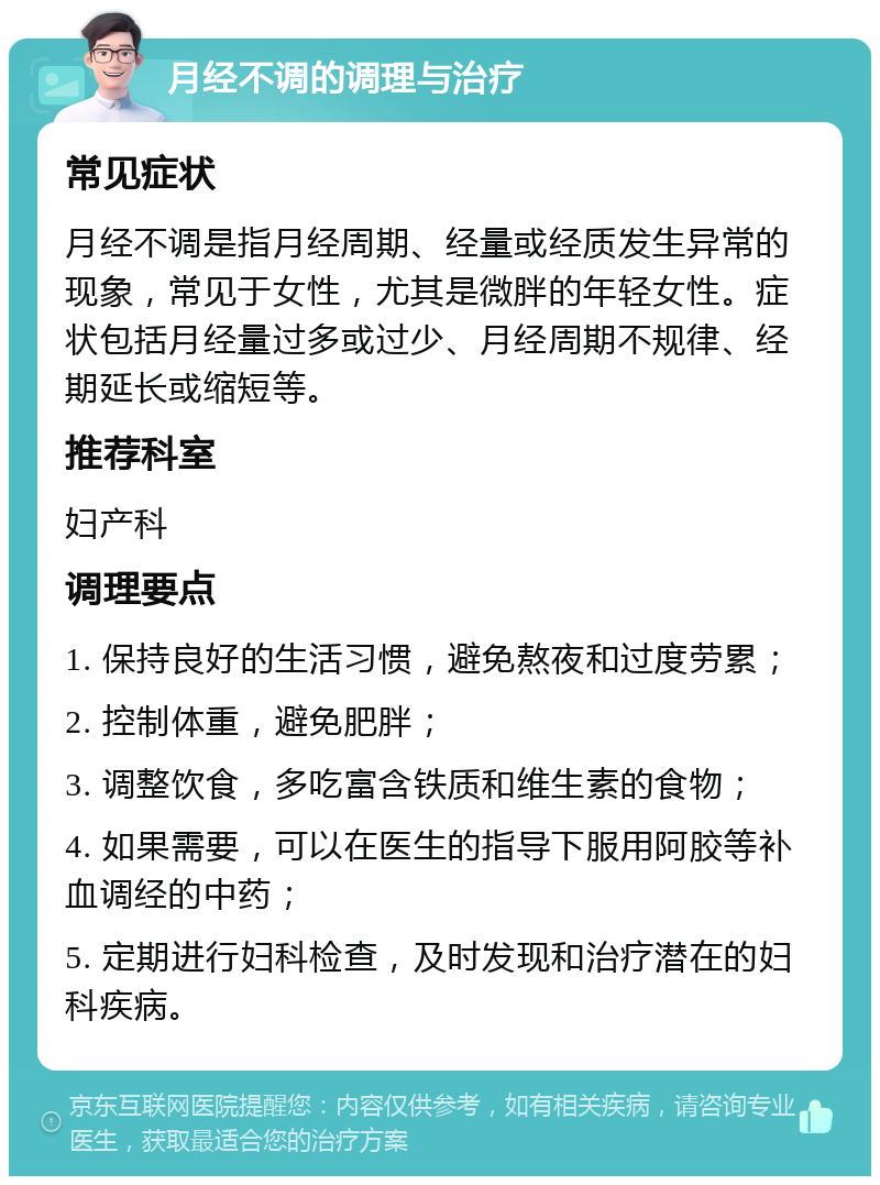 月经不调的调理与治疗 常见症状 月经不调是指月经周期、经量或经质发生异常的现象，常见于女性，尤其是微胖的年轻女性。症状包括月经量过多或过少、月经周期不规律、经期延长或缩短等。 推荐科室 妇产科 调理要点 1. 保持良好的生活习惯，避免熬夜和过度劳累； 2. 控制体重，避免肥胖； 3. 调整饮食，多吃富含铁质和维生素的食物； 4. 如果需要，可以在医生的指导下服用阿胶等补血调经的中药； 5. 定期进行妇科检查，及时发现和治疗潜在的妇科疾病。