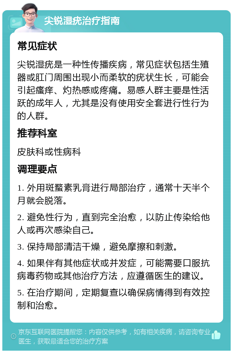 尖锐湿疣治疗指南 常见症状 尖锐湿疣是一种性传播疾病，常见症状包括生殖器或肛门周围出现小而柔软的疣状生长，可能会引起瘙痒、灼热感或疼痛。易感人群主要是性活跃的成年人，尤其是没有使用安全套进行性行为的人群。 推荐科室 皮肤科或性病科 调理要点 1. 外用斑蝥素乳膏进行局部治疗，通常十天半个月就会脱落。 2. 避免性行为，直到完全治愈，以防止传染给他人或再次感染自己。 3. 保持局部清洁干燥，避免摩擦和刺激。 4. 如果伴有其他症状或并发症，可能需要口服抗病毒药物或其他治疗方法，应遵循医生的建议。 5. 在治疗期间，定期复查以确保病情得到有效控制和治愈。