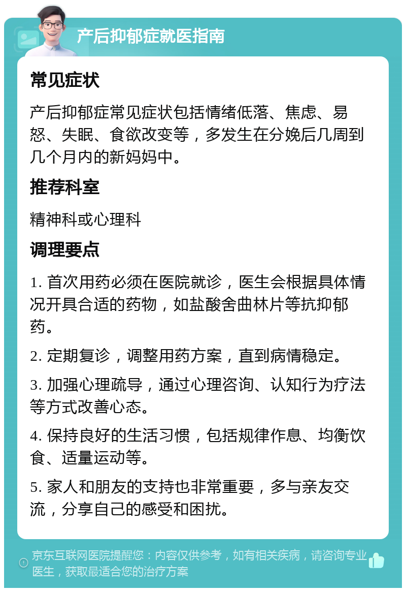 产后抑郁症就医指南 常见症状 产后抑郁症常见症状包括情绪低落、焦虑、易怒、失眠、食欲改变等，多发生在分娩后几周到几个月内的新妈妈中。 推荐科室 精神科或心理科 调理要点 1. 首次用药必须在医院就诊，医生会根据具体情况开具合适的药物，如盐酸舍曲林片等抗抑郁药。 2. 定期复诊，调整用药方案，直到病情稳定。 3. 加强心理疏导，通过心理咨询、认知行为疗法等方式改善心态。 4. 保持良好的生活习惯，包括规律作息、均衡饮食、适量运动等。 5. 家人和朋友的支持也非常重要，多与亲友交流，分享自己的感受和困扰。